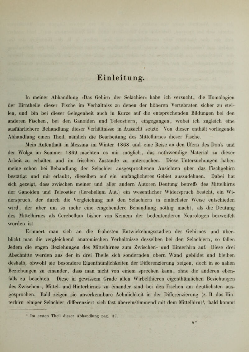 Einleitung. In meiner Abhandlung »Das Gehirn der Selachier« habe ich versucht, die Homologien der Hirntheile dieser Fische im Yerhältniss zu denen der höheren Vertebraten sicher zu stel- len, und bin bei dieser Gelegenheit auch in Kürze auf die entsprechenden Bildungen bei den anderen Fischen, bei den Ganoiden und Teleostiern, eingegangen, wobei ich zugleich eine ausführlichere Behandlung dieser Verhältnisse in Aussicht setzte. Von dieser enthält vorliegende Abhandlung einen Theil, nämlich die Bearbeitung des Mittelhirnes dieser Fische. Mein Aufenthalt in Messina im Winter \ 868 und eine Reise an den Ufern des Don’s und der Wolga im Sommer 1869 machten es mir möglich, das nothwendige Material zu dieser Arbeit zu erhalten und im frischen Zustande zu untersuchen. Diese Untersuchungen haben meine schon bei Behandlung der Selachier ausgesprochenen Ansichten über das Fischgehirn bestätigt und mir erlaubt, dieselben auf ein umfänglicheres Gebiet auszudehnen. Dabei hat sich gezeigt, dass zwischen meiner und aller andern Autoren Deutung betreffs des Mittelhirns der Ganoiden und Teleostier (Cerebellum Aut.) ein wesentlicher Widerspruch besteht, ein Wi- derspruch, der durch die Vergleichung mit den Selachiern in einfachster Weise entschieden wird, der aber um so mehr eine eingehendere Behandlung nöthig macht, als die Deutung des Mittelhirnes als Cerebellum bisher von Keinem der bedeutenderen Neurologen bezweifelt worden ist. Erinnert man sich an die frühesten Entwickelungsstadien des Gehirnes und über- blickt man die vergleichend anatomischen Verhältnisse desselben bei den Selachiern, so fallen Jedem die engen Beziehungen des Mittelhirnes zum Zwischen- und Hinterhirn auf. Diese drei Abschnitte werden aus der in drei Theile sich sondernden obern Wand gebildet und bleiben deshalb, obwohl sie besondere Eigenthiimlichkeiten der Differenzierung zeigen, doch in so nahen Beziehungen zu einander, dass man nicht von einem sprechen kann, ohne die anderen eben- falls zu beachten. Diese in gewissem Grade allen Wirbelthieren eigenthümlichen Beziehungen des Zwischen-, Mittel- und Hinterhirnes zu einander sind bei den Fischen am deutlichsten aus- gesprochen. Bald zeigen sie unverkennbare Aehnlichkeit in der Differenzierung (z. B. das Hin- terhirn einiger Selachier differenziert sich fast übereinstimmend mit dem Mittelhirn) \ bald kommt 1 Im ersten Theil dieser Abhandlung pag. 37. 9*