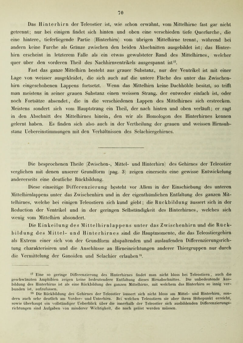 Das Hinterhirn der Teleostier ist, wie schon erwähnt, vom Mittelhirne fast gar nicht getrennt; nur bei einigen findet sich hinten und oben eine verschieden tiefe Querfurche, die eine hintere, tieferliegende Partie (Hinterhirn) vom übrigen Mittelhirne trennt, während bei andern keine Furche als Gränze zwischen den beiden Abschnitten ausgebildet ist; das Hinter- hirn erscheint in letzterem Falle als ein etwas gewulsteter Rand des Mittelhirnes, welcher quer über den vorderen Theil des Nachhirnventrikels ausgespannt ist17. Fast das ganze Mittelhirn besteht aus grauer Substanz, nur der Ventrikel ist mit einer Lage von weisser ausgekleidet, die sich auch auf die untere Fläche des unter das Zwischen- hirn eingeschobenen Lappens fortsetzt. Wenn das Mittelhirn keine Dachhöhle besitzt, so trifft man meistens in seiner grauen Substanz einen weissen Strang, der entweder einfach ist, oder noch Fortsätze absendet, die in die verschiedenen Lappen des Mittelhirnes sich erstrecken. Meistens sondert sich vom Hauptstrang ein Theil, der nach hinten und oben verläuft; er ragt in den Abschnitt des Mittelhirnes hinein, den wir als Homologon des Hinterhirnes kennen gelernt haben. Es finden sich also auch in der Vertheilung der grauen und weissen Hirnsub- stanz Uebereinstimmungen mit den Verhältnissen des Selachiergehirnes. Die besprochenen Theile (Zwischen-, Mittel- und Hinterhirn) des Gehirnes der Teleostier verglichen mit denen unserer Grundform (pag. 3) zeigen einerseits eine gewisse Entwickelung andererseits eine deutliche Rückbildung. Diese einseitige Differenzierung bpsteht vor Allem in der Einschiebung des unteren Mittelhirnlappens unter das Zwischenhirn und in der eigentümlichen Entfaltung des ganzen Mit- telhirnes, welche bei einigen Teleostiern sich kund giebt; die Rückbildung äussert sich in der Reduction der Ventrikel und in der geringen Selbständigkeit des Hinterhirnes, welches sich wenig vom Mittelhirn absondert. Die Einkeilung des Mittelhirnlappens unter das Zwischenhirn und die Rück- bildung des Mittel- und Hinterhirnes sind die Hauptmomente, die das Teleostiergehirn als Extrem einer sich von der Grundform abspaltenden und auslaufenden Differenzierungsrich- tung charakterisiren und die Anschlüsse an Hirneinrichtungen anderer Thiergruppen nur durch die Vermittelung der Ganoiden und Selachier erlauben18. 17 Eine so geringe Differenzierung des Hinterhirnes findet man nicht bloss bei Teleostiern, auch die geschwänzten Amphibien zeigen keine bedeutendere Entfaltung dieses Hirnabschnittes. Die unbedeutende Aus- bildung des Hinterhirns ist als eine Rückbildung des ganzen Mittelhirns, mit welchem das Hinterhirn so innig ver- bunden ist, aufzufassen. 18 Die Rückbildung des Gehirnes der Teleostier äussert sich nicht bloss am Mittel- und Hinterhirn, son- dern auch sehr deutlich am Vorder- und Unterhirn. Bei welchen Teleostiern sie aber ihren Höhepunkt erreicht, sowie überhaupt ein vollständiger Ueberblick über die innerhalb der Teleostier sich ausbildenden Differenzierungs- richtungen sind Aufgaben von minderer Wichtigkeit, die noch gelöst werden müssen.