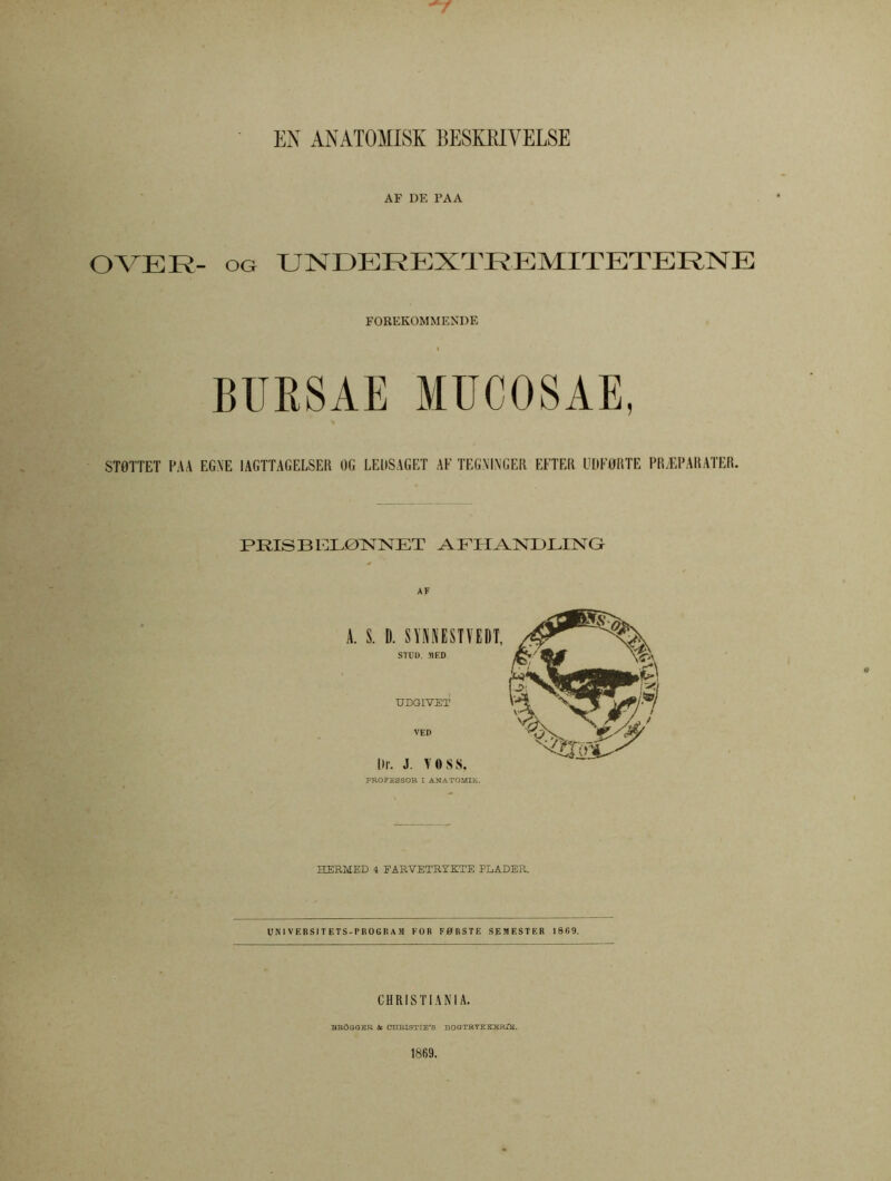 7 EN ANATOMISK BESKKIYELSE AF DE PAA OVER- oa UNDEREXTREMITETERNE FOREKOMMENDE BIJRSAE MUC08AE, STÖTTET FAA EG.XE IAGTTAGELSER OG LE l)S A G ET AF TEGXTNGER EFTER UDFORTE FR.EPARATER. PEISBEL0NNET AFITANDLING AF A. S. D. SYNNESTVEDT, STUD. MED UDGIVET VED Dr. J. VOSS. PROFESSOR I ANATOMIE. HERMED 4 EARVETRYKTE PLADER. UNIVERSITETS-PROGRAM FOR F0RSTE SEMESTER 1869. CHRISTIAN I A. BRÖGGER & CHRISTIE'S BOGTRYEKKRTK. 1869.