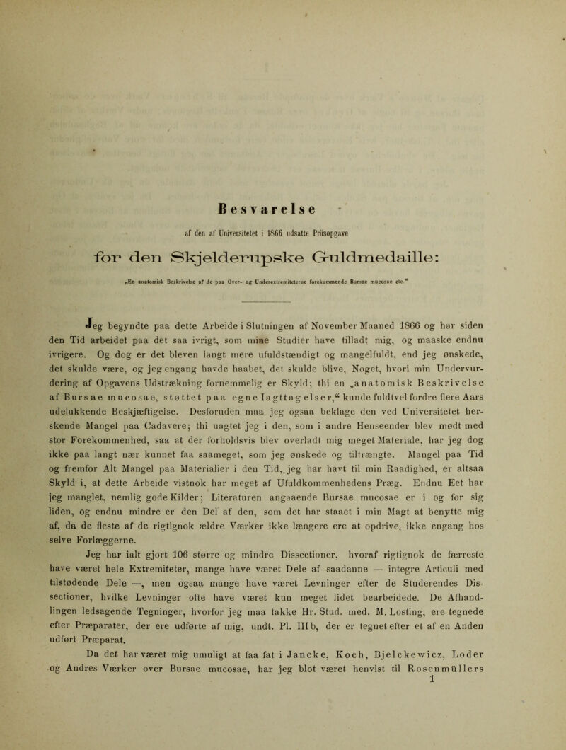 Besvärelse af den af Universitetet i 1866 ndsatte Priisopgavc föi* den Skjeldexnxpske Gruldmedaille: „En anatomisk Beskrivelse af de paa Over- o g Underextremiteterne forekommende Bursae mucosae etc.u Jeg begyndte paa dette Arbeide i Slntningen af November Maaned 1866 og har siden den Tid arbeidet paa det saa ivrigt, som mine Studier have tilladt mig, og maaske endnu ivrigere. Og dog er det bleven langt rnere ufuldstsendigt og mangelfuldt, end jeg onskede, det skulde vsere, og jegengang havde haabet, det skulde blive, Noget, hvori min Undervur- dering af Opgavens Udstrsekning fornemmelig er Skyld; thi en „a na t o mis k Beskrivelse af Bursae mucosae, stöttet paa eg n e I a g tt ag el s e r,“ kunde fuldtvel fordre flere Aars udelukkende Beskjseftigelse. Desforuden maa jeg ogsaa beklage den ved Universitetet her- skende Mangel paa Cadavere; thi uagtet jeg i den, som i andre Henseender blev modt med stor Forekommenhed, saa at der forholdsvis blev overladt mig meget Materiale, har jeg dog ikke paa langt nser kunnet faa saameget, som jeg onskede og tiltraengte. Mangel paa Tid og fremfor Alt Mangel paa Materialier i den Tid,, jeg har havt til min Raadighed, er altsaa Skyld i, at dette Arbeide vistnok har meget af Ufuldkommenhedens Praeg. Endnu Eet har jeg inanglet, nemlig godeKilder; Literaturen angaaende Bursae mucosae er i og for sig liden, og endnu mindre er den Del af den, som det har staaet i min Magt at benytte mig af, da de fleste af de rigtignok aeldre Vaerker ikke lsengere ere at opdrive, ikke engang hos selve Forlseggerne. Jeg har ialt gjort 106 storre og mindre Dissectioner, hvoraf rigtignok de faerreste have vseret hele Extremiteter, mange have vseret Dele af saadanne — integre Articuli med tilstodende Dele —, men ogsaa mange have vseret Levninger efter de Studerendes Dis- sectioner, hvilke Levninger ofte have vseret kun meget lidet bearbeidede. De Afhand- lingen ledsagende Tegninger, hvorfor jeg maa takke Hr. Stud. med. M. Losting, ere tegnede efter Prseparater, der ere udforte af mig, undt. Pl. III b, der er tegnet efter et af en Anden udfort Prseparat. Da det har vseret mig umuligt at faa fat i Jancke, Koch, Bjelckewicz, Loder og Andres Vaerker over Bursae mucosae, har jeg blot vseret hen vist til Rosen mullers