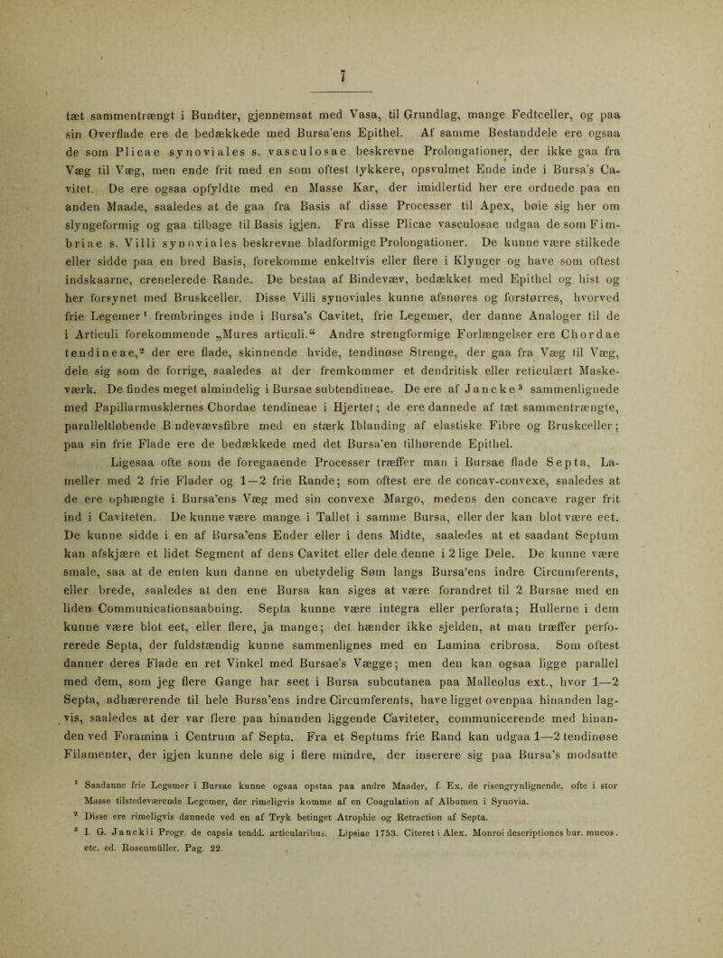 taet sammentrsengt i Bundter, gjennemsat med Vasa, til Grundlag, mange Fedtceller, og paa sin Overflade ere de bedsekkede med Bursa’ens Epithel. Af samme Bestanddele ere ogsaa de som Plicae synoviales s. vasculosae beskrevne Prolongationer, der ikke gaa fra Vseg til Vseg, men ende frit med en som oftest lykkere, opsvulmet Ende inde i Bursa’s Ca- vitet. De ere ogsaa opfyldte med en Masse Kar, der imidlertid her ere ordnede paa en anden Maade, saaledes at de gaa fra Basis af disse Processer til Apex, boie sig her om slyngeformig og gaa tilbage til Basis igjen. Fra disse Plicae vasculosae udgaa desom Fim- briae s. Vi 11 i synoviales beskrevne bladformige Prolongationer. De kunne vsere stilkede eller sidde paa en bred Basis, forekomme enkeltvis eller flere i Klynger og have som oftest indskaarne, crerielerede Rande. De bestaa af Bindevsev, bedsekket med Epithel og hist og her forsynet med Bruskceller. Disse Villi synoviales kunne afsnores og forstorres, hvorved frie Legemer 1 frembringes inde i Bursa’s Cavitet, frie Legemer, der danne Analoger til de i Articuli forekommende „Mures articuli.“ Andre strengformige Forlsengelser ere Chordae tendineae,2 der ere flade, skinnende hvide, tendinose Strenge, der gaa fra Vseg til Vseg, dele sig som de forrige, saaledes at der fremkommer et dendritisk eller reticulsert Maske- vserk. De findes meget almindelig i Bursae subtendineae. Deere af Jancke3 sammenlignede med Papillarmusklernes Chordae tendineae i Hjertet; de ere dannede af tset sammentrsengte, paralleltlobende B’ndevsevsfibre med en stserk Iblanding af elastiske Fibre og Bruskceller; paa sin frie Flade ere de bedsekkede med det Bursa'en tilhorende Epithel. Ligesaa ofte som de foregaaende Processer trseffer man i Bursae flade Sep ta, La- meller med 2 frie Fläder og 1 — 2 frie Rande; som oftest ere de concav-convexe, saaledes at de ere ophserigte i Bursa’ens Vseg med sin convexe Margo, medens den concave rager frit ind i Caviteten. De kunne vsere mange i Tallet i samme Bursa, eller der kan blot vsere ect. De kunne sidde i en af Bursa’ens Ender eller i dens Midte, saaledes at et saadant Septum kan afskjsere et lidet Segment af dens Cavitet eller dele denne i 2 lige Dele. De kunne vsere smale, saa at de enten kun danne en ubetydelig Som langs Bursa’ens indre Circumferents, eller brede, saaledes at den ene Bursa kan siges at vsere forandret til 2 Bursae med en liden Communicationsaabning. Septa kunne vsere integra eller perforata; Hullerne i dem kunne vsere blot eet, eller flere, ja mange; det hsender ikke sjelden, at man trseffer perfo- rerede Septa, der fuldstsendig kunne sammenlignes med en Latnina cribrosa. Som oftest danner deres Flade en ret Vinkel med Bursaes Vsegge; men den kan ogsaa ligge parallel med dem, som jeg flere Gange har seet i Bursa subcutanea paa Malleolus ext., hvor 1—2 Septa, adhsererende til hele Bursa’ens indre Circumferents, have ligget ovenpaa hinanden lag- vis, saaledes at der var flere paa hinanden liggende Caviteter, communicerende med hiuan- den ved Foramina i Centrum af Septa. Fra et Septums frie Rand kan udgaa 1—2 tendinose Filamenter, der igjen kunne dele sig i flere mindre, der inserere sig paa Bursa’s modsatte 1 Saadanne frie Legemer i Bursae kunne ogsaa opstaa paa andre Maader, f. Ex. de risengrynlignende, ofte i stor Masse tilstedevserende Legemer, der rimeligvis komme af en Coagulation af Albumen i Synovia. 2 Disse ere rimeligvis dannede ved en af Tryk betinget Atrophie og Retraction af Septa. 3 I. G. Janckii Progr. de capsis tendd. articularibus. Lipsiae 1753. Citeret i Alex. Monroi descriptiones bur. mucos. etc. ed. Rosenmuller. Pag. 22.