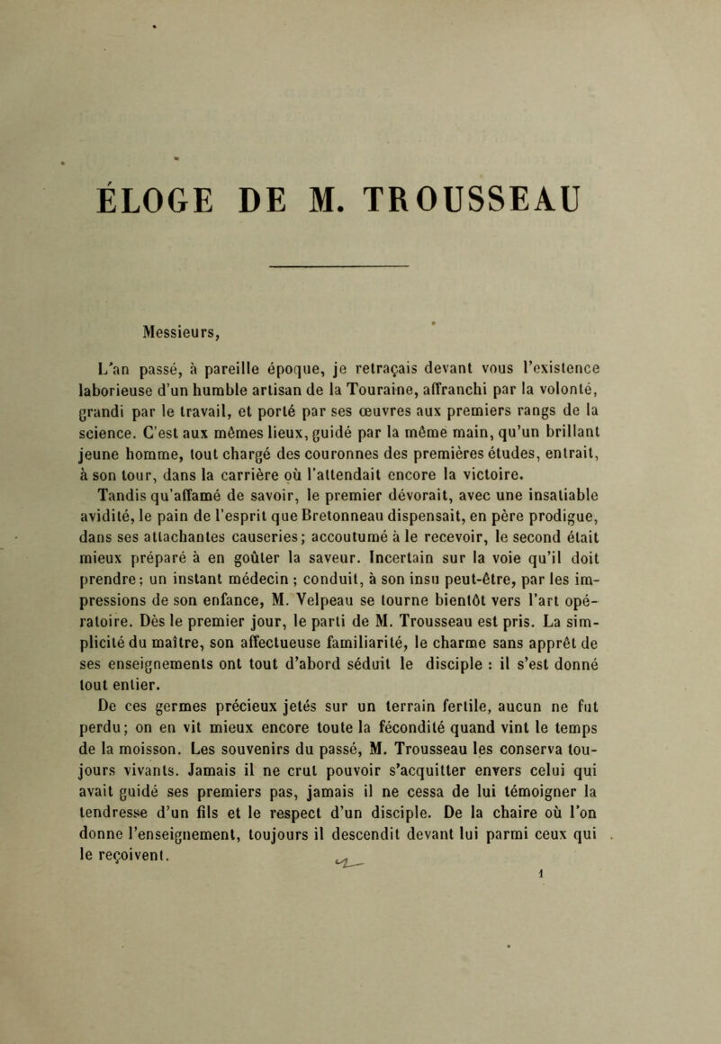 Messieurs, L^an passé, à pareille époque, je retraçais devant vous l’existence laborieuse d’un humble artisan de la Touraine, affranchi par la volonté, grandi par le travail, et porté par ses œuvres aux premiers rangs de la science. C’est aux mêmes lieux, guidé par la même main, qu’un brillant jeune homme, tout chargé des couronnes des premières études, entrait, à son tour, dans la carrière où l’attendait encore la victoire. Tandis qu’affamé de savoir, le premier dévorait, avec une insatiable avidité, le pain de l’esprit que Bretonneau dispensait, en père prodigue, dans ses attachantes causeries; accoutumé à le recevoir, le second était mieux préparé à en goûter la saveur. Incertain sur la voie qu’il doit prendre; un instant médecin ; conduit, à son insu peut-être, par les im- pressions de son enfance, M. Velpeau se tourne bientôt vers l’art opé- ratoire. Dès le premier jour, le parti de M. Trousseau est pris. La sim- plicité du maître, son affectueuse familiarité, le charme sans apprêt de ses enseignements ont tout d’abord séduit le disciple : il s’est donné tout entier. De ces germes précieux jetés sur un terrain fertile, aucun ne fut perdu; on en vit mieux encore toute la fécondité quand vint le temps de la moisson. Les souvenirs du passé, M. Trousseau les conserva tou- jours vivants. Jamais il ne crut pouvoir s’acquitter envers celui qui avait guidé ses premiers pas, jamais il ne cessa de lui témoigner la tendresse d’un fils et le respect d’un disciple. De la chaire où l’on donne l’enseignement, toujours il descendit devant lui parmi ceux qui le reçoivent. ^