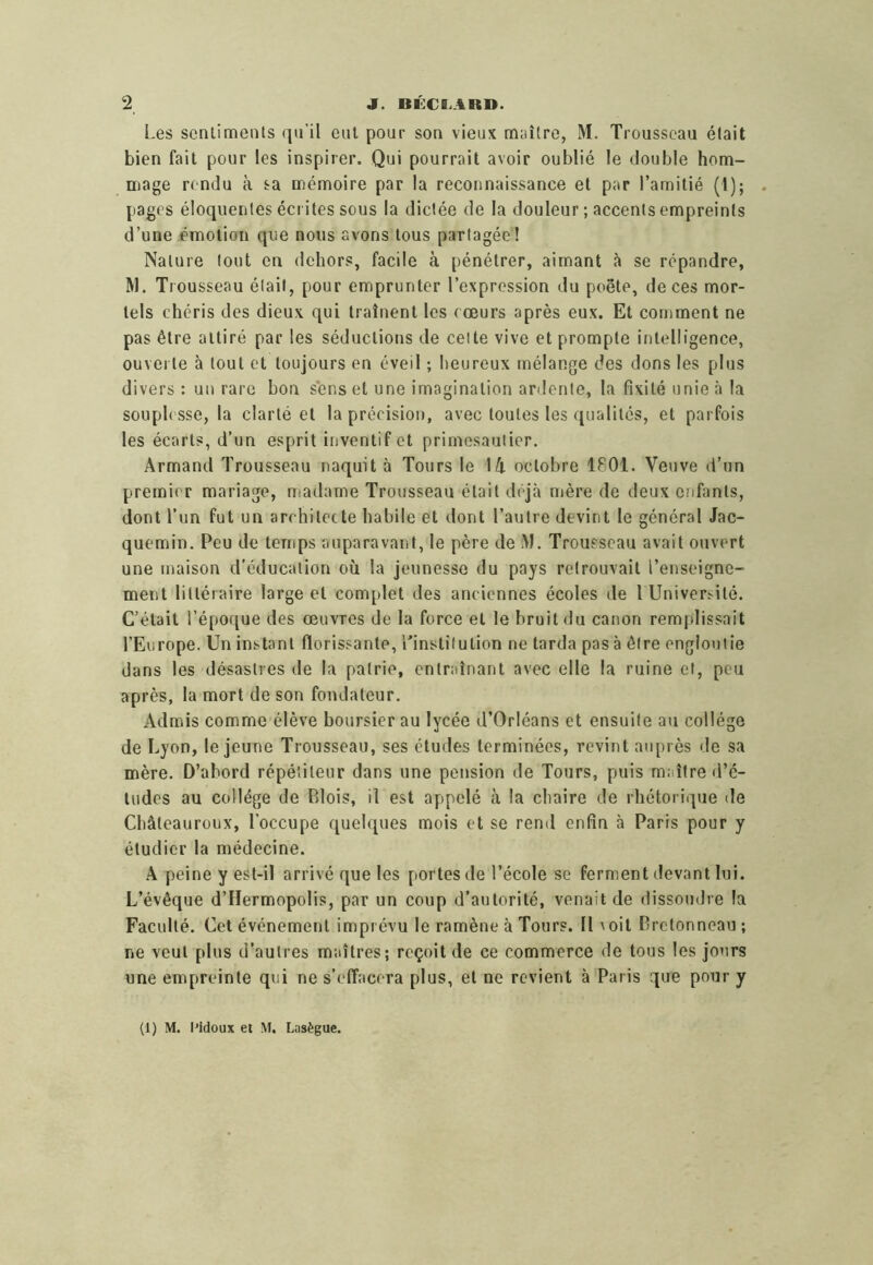 Les senlimenls qu’il cul pour son vieux maître, M. Trousseau était bien fait pour les inspirer. Qui pourrait avoir oublié le double hom- mage rendu à sa mémoire par la reconnaissance et par l’amitié (1); pages éloquentes écrites sous la dictée de la douleur ; accents empreints d’une émotion que nous avons tous partagée! Nature tout en dehors, facile à pénétrer, aimant <à se répandre, M. Trousseau était, pour emprunter l’expression du poète, de ces mor- tels chéris des dieux qui traînent les cœurs après eux. Et comment ne pas être attiré par les séductions de celte vive et prompte intelligence, ouverte à tout et toujours en éveil ; heureux mélange des dons les plus divers : un rare bon sens et une imagination arilcnte, la fixité unie à la souph sse, la clarté et la précision, avec toutes les qualités, et parfois les écarts, d’un esprit inventif et primesauiier. Armand Trousseau naquit à Tours le 14 octobre 1801. Veuve d’un premier mariage, madame Trousseau était déjà mère de deux enfants, dont l’un fut un architecte habile et dont l’autre devint le général Jac- quemin. Peu de temps auparavant, le père de Trousseau avait ouvert une maison d'éducation où la jeunesse du pays retrouvait l’enseigne- ment littéraire large et complet des anciennes écoles de 1 Université. C’était l’époque des œuvres de la force et le bruit du canon remplissait l’Europe. Un instant florissante, l’institution ne tarda pas à être engloutie dans les désastres de la patrie, entraînant avec elle la ruine et, peu après, la mort de son fondateur. Admis comme élève boursier au lycée d’Orléans et ensuite au collège de Lyon, le jeune Trousseau, ses études terminées, revint auprès de sa mère. D’abord répétiteur dans une pension de Tours, puis maître d’é- tudes au collège de P>lois, il est appelé à la chaire de rhétorique de Châteauroux, l’occupe quelques mois et se rend enfin à Paris pour y étudier la médecine. .A peine y est-il arrivé que les portes de l’école se ferment devant lui. L’évêque d’Hermopolis, par un coup d’autorité, venait de flissoudre la Faculté. Cet événement imprévu le ramène à Tours. Il \oit Dretonneau ; ne veut plus d’autres maîtres; reçoit de ce commerce de tous les jours une empreinte qui ne s’effacera plus, et ne revient à Paris que pour y (1) M. l'idoux et M. Eiiisègue.