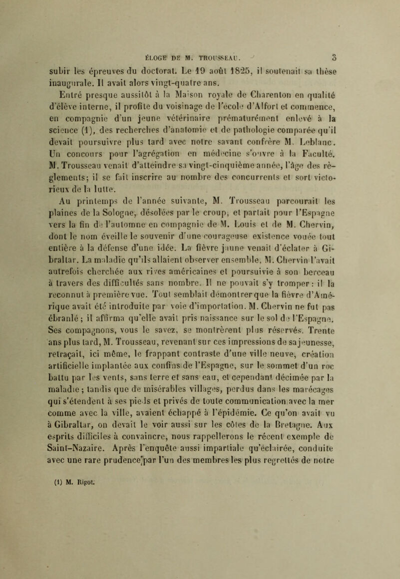 subir les épreuves du doctoral. Le 19 août 18‘25, il soulenail sa thèse inaugurale. Il avait alors vingt-quatre ans. Entré presque aussitôt à la Maison royale de Cliarenlon en qualité d’élève interne, il profile du voisinage de récol ' d’Âlforl et conirnence, en compagnie d’un jeune vétérinaire prématurément enlevé à la science (1), des recherches d’anatomie et de pathologie comparée qu’il devait poursuivre plus lard avec notre savant confrère M. Leblanc. Un concours pour l’agrégation en médecine s’ouvre à la Faculté. M. Trousseau venait d’alléindre sa vingt-cinquième année, l’âge des rè- glements; il se fait inscrire au nombre des concurrents et sort victo- rieux de la lutte. Au printemps de l’année suivante, M. Trousseau parcourait les plaines de la Sologne, désolées par le croup, et partait pour l’Espagne vers la fin de l’automne en compagnie de M. Louis et de M. Chervin, dont le nom éveille le souvenir d’une courageuse existence vouée tout entière à la défense d’une idée. La fièvre jaune venait d’éclater à Gi- braltar. La maladie qu’ils allaient observer ensemble, M. Chervin l’avait autrefois cherchée aux ri/es américaines et poursuivie à son berceau à travers des difficultés sans nombre. Il ne pouvait s’y tromper: il la reconnut à première vue. Tout semblait démonlrerque la fièvre d’Amé- rique avait été introduite par voie d’importation. M. Chervin ne fut pas ébranlé ; il affirma qu’elle avait pris naissance sur le sol de l’Espagne. Ses compagnons, vous le savez, se montrèrent plus réservés. Trente ans plus lard, M. Trousseau, revenanl'sur ces impressions de sajeunesse, retraçait, ici même, le frappant contraste d’une ville neuve, création artificielle implantée aux confins de l’Espagne, sur le sommet d’un roc battu par les vents, sans terre et sans eau, et cependant décimée par la maladie; tandis que de misérables villages, perdus dans les marécages qui s’étendent à ses pieds et privés de toute communication avec la mer comme avec la ville, avaient échappé à l’épidémie. Ce qu’on avait vu à Gibraltar, on devait le voir aussi sur les côtes de la Bretagne. Aux esprits difficiles à convaincre, nous rappellerons le récent exemple de Saint-Nazaire. Après l’enquête aussi impartiale qu’éclairée, conduite avec une rare prudence’par l’un des membres les plus regrettés de notre (1) M. Rigol.