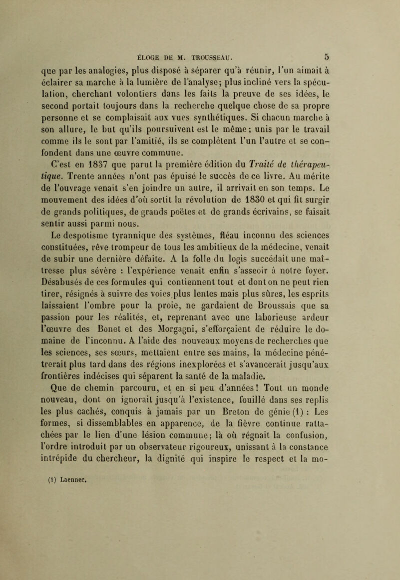 que par les analogies, plus disposé à séparer qu’à réunir, Ton aimait à éclairer sa marche h la lumière de l’analyse; plus incliné vers la spécu- lation, cherchant volontiers dans les faits la preuve de ses idées, le second portait toujours dans la recherche quelque chose de sa propre personne et se complaisait aux vues synthétiques. Si chacun marche à son allure, le but qu’ils poursuivent est le même; unis par le travail comme ils le sont par l’amitié, ils se complètent l’un l’autre et se con- fondent dans une œuvre commune. C’est en 1837 que parut la première édition du Traité de thérapeu- tique. Trente années n’ont pas épuisé le succès de ce livre. Au mérite de l’ouvrage venait s’en joindre un autre, il arrivait en son temps. Le mouvement des idées d’où sortit la révolution de 1830 et qui fit surgir de grands politiques, de grands poètes et de grands écrivains, se faisait sentir aussi parmi nous. Le despotisme tyrannique des systèmes, fléau inconnu des sciences constituées, rêve trompeur de tous les ambitieux de la médecine, venait de subir une dernière défaite. A la folle du logis succédait une maî- tresse plus sévère : l’expérience venait enfin s’asseoir à notre foyer. Désabusés de ces formules qui contiennent tout et dont on ne peut rien tirer, résignés à suivre des voies plus lentes mais plus sûres, les esprits laissaient l’ombre pour la proie, ne gardaient de Broussais que sa passion pour les réalités, et, reprenant avec une laborieuse ardeur l’œuvre des Bonet et des Morgagni, s’efforçaient de réduire le do- maine de l’inconnu. A l’aide des nouveaux moyens de recherches que les sciences, ses sœurs, mettaient entre ses mains, la médecine péné- trerait plus lard dans des régions inexplorées et s’avancerait jusqu’aux frontières indécises qui séparent la santé de la maladie. Que de chemin parcouru, et en si peu d’années! Tout un monde nouveau, dont on ignorait jusqu’à l’existence, fouillé dans ses replis les plus cachés, conquis à jamais par un Breton de génie (1): Les formes, si dissemblables en apparence, de la fièvre continue ratta- chées par le lien d’une lésion commune; là où régnait la confusion, l’ordre introduit par un observateur rigoureux, unissant à la constance intrépide du chercheur, la dignité qui inspire le respect et la mo- (1) Laennec.