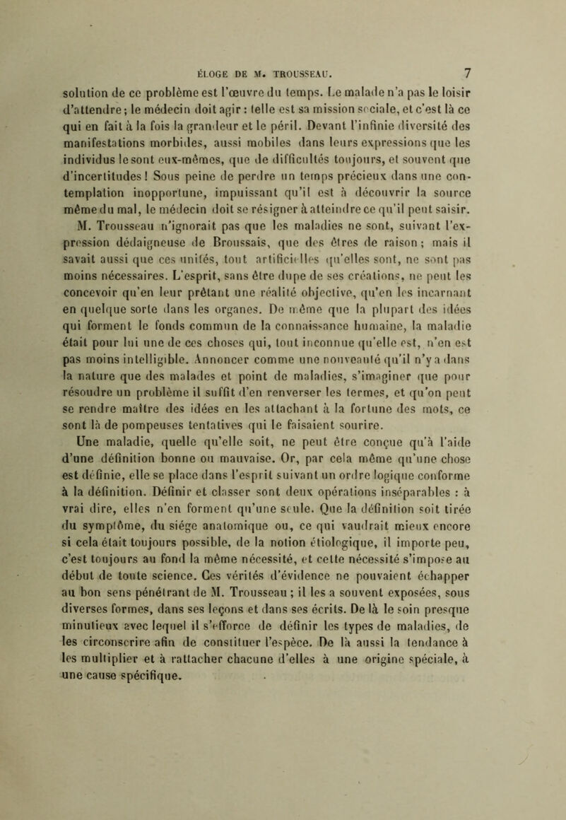 solution de ce problème est l’œuvre du temps. Le malade n’a pas le loisir d’attendre; le médecin doit af^ir : telle est sa mission sociale, et c’est là ce qui en fait à la fois la grandeur et le péril. Devant l’infinie diversité des manifestations morbides, aussi mobiles dans leurs expressions que les individus le sont eux-mêmes, que de difficultés toujours, et souvent que d’incertitudes! Sous peine de perdre un temps précieux dans une con- templation inopportune, impuissant qu’il est h découvrir la source même du mal, le médecin doit se résigner à atteindre ce qu’il peut saisir. M. Trousseau n’ignorait pas que les maladies ne sont, suivant l’ex- pression dédaigneuse de Broussais, que des êtres de raison; mais il savait aussi que ces unités, tout artificielles (ju’elles sont, ne sont pas moins nécessaires. L’esprit, sans être dupe de ses créations, ne peut les concevoir qu’en leur prêtant une réalité objective, qu’en les incarnant en quelque sorte dans les organes. De même que la plupart des idées qui forment le fonds commun de la connaissance humaine, la maladie était pour lui une de ces choses qui, tout inconnue qu’elle est, n’en est pas moins intelligible. Annoncer comme une nouveauté qu'il n’y a dans la nature que des malades et point de maladies, s’imaginer q>ie pour résoudre un problème il suffit d’en renverser les termes, et qu’on peut se rendre maître des idées en les attachant à la fortune des mots, ce sont là de pompeuses tentatives qui le faisaient sourire. Une maladie, quelle qu’elle soit, ne peut être conçue qu’à l’aide d’une définition bonne ou mauvaise. Or, par cela même qu’une chose est définie, elle se place dans l’esprit suivant un ordre logique conforme à la définition. Définir et classer sont deux opérations inséparables : à vrai dire, elles n’en forment qu’une seule. Que la définition soit tirée du symptôme, du siège anatomique ou, ce qui vaudrait mieux encore si cela était toujours possible, de la notion étiologique, il importe peu, c’est toujours au fond la même nécessité, et cette nécessité s’impose a;i début de toute science. Ces vérités d’évidence ne pouvaient échapper au bon sens pénétrant de M. Trousseau ; il les a souvent exposées, sous diverses formes, dans ses leçons et dans ses écrits. De là le soin presque minutieux avec lequel il s’efforce de définir les types de maladies, de les circonscrire afin de constituer l’espèce. De là aussi la tendance à les multiplier et à rattacher chacune d’elles à une origine spéciale, à une cause spécifique.