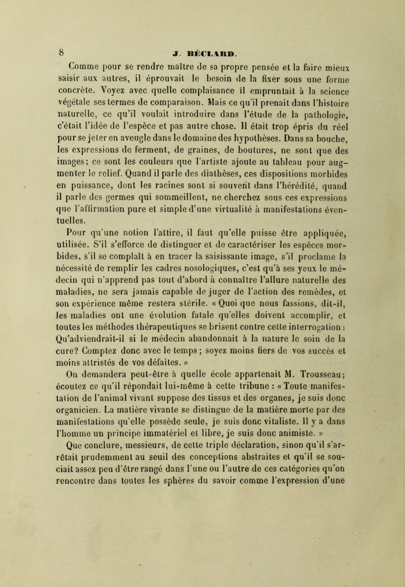 Comme pour se rendre maître de sa propre pensée et la faire mieux saisir aux autres, il éprouvait le besoin de la fixer sous une forme concrète. Voyez avec quelle complaisance il empruntait à la science végétale ses termes de comparaison. Mais ce qu’il prenait dans Thistoire naturelle, ce qu’il voulait introduire dans l’étude de la pathologie, c’était l’idée de l’espèce et pas autre chose. H était trop épris du réel pour se jeter en aveugle dans le domaine des hypothèses. Dans sa bouche, les expressions de ferment, de graines, de boutures, ne sont que des images; ce sont les couleurs que l’artiste ajoute au tableau pour aug- menter le relief. Quand il parle des diathèses, ces dispositions morbides en puissance, dont les racines sont si souvent dans l’hérédité, quand il parle des germes qui sommeillent, ne cherchez sous ces expressions que l’affirmation pure et simple d’une virtualité à manifestations éven- tuelles. Pour qu’une notion l’attire, il faut qu’elle puisse être appliquée, utilisée. S’il s’efforce de distinguer et de caractériser les espèces mor- bides, s’il se complaît à en tracer la saisissante image, s’il proclame la nécessité de remplir les cadres nosologiques, c’est qu’à ses yeux le mé- decin qui n’apprend pas tout d’abord à connaître l’allure naturelle des maladies, ne sera jamais capable déjuger de l’action des remèdes, et son expérience même restera stérile. « Quoi que nous fassions, dit-il, les maladies ont une évolution fatale qu’elles doivent accomplir, et toutes les méthodes thérapeutiques se brisent contre cette interrogation : Qu’adviendrait-il si le médecin abandonnait à la nature le soin de la cure? Comptez donc avec le temps; soyez moins fiers de vos succès et moins attristés de vos défaites. » On demandera peut-être à quelle école appartenait M. Trousseau; écoutez ce qu’il répondait lui-même à cette tribune : «Toute manifes- tation de l’animal vivant suppose des tissus et des organes, je suis donc organicien. La matière vivante se distingue de la matière morte par des manifestations qu’elle possède seule, je suis donc vitaliste. 11 y a dans l’homme un principe immatériel et libre, je suis donc animiste. » Que conclure, messieurs, de cette triple déclaration, sinon qu’il s’ar- rêtait prudemment au seuil des conceptions abstraites et qu’il se sou- ciait assez peu d’être rangé dans l’une ou l’autre de ces catégories qu’on rencontre dans toutes les sphères du savoir comme l’expression d’une