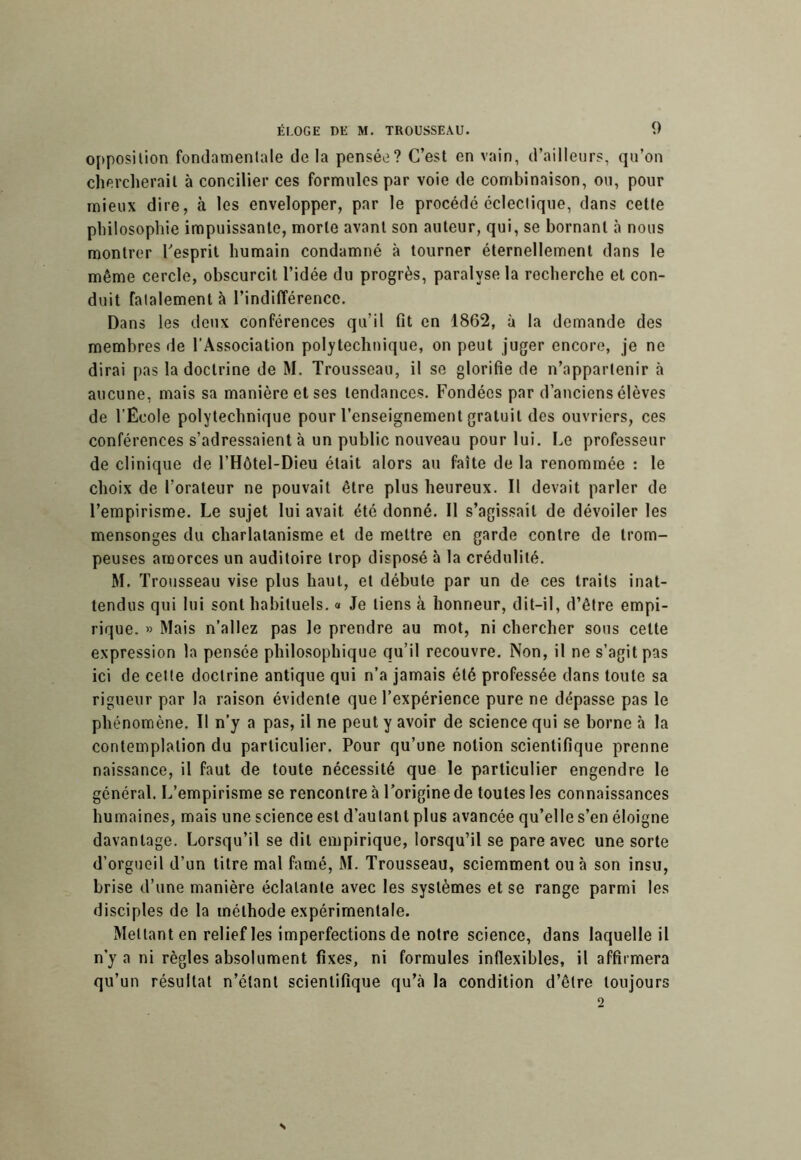 opposition fondamentale de la pensée? C’est en vain, d’ailleurs, qu’on chercherait à concilier ces formules par voie de combinaison, ou, pour mieux dire, à les envelopper, par le procédé éclectique, dans cette philosophie impuissante, morte avant son auteur, qui, se bornant à nous montrer Tesprit humain condamné à tourner éternellement dans le même cercle, obscurcit l’idée du progrès, paralyse la recherche et con- duit fatalement à l’indifférence. Dans les doux conférences qu’il fit en 1862, à la demande des membres de l’Association polytechnique, on peut juger encore, je ne dirai pas la doctrine de M. Trousseau, il se glorifie de n’appartenir à aucune, mais sa manière et ses tendances. Fondées par d’anciens élèves de l’Ecole polytechnique pour l’enseignement gratuit des ouvriers, ces conférences s’adressaient à un public nouveau pour lui. Le professeur de clinique de l’Hôtel-Dieu était alors au faîte de la renommée : le choix de l’orateur ne pouvait être plus heureux. Il devait parler de l’empirisme. Le sujet lui avait été donné. Il s’agissait de dévoiler les mensonges du charlatanisme et de mettre en garde contre de trom- peuses amorces un auditoire trop disposé à la crédulité. M. Trousseau vise plus haut, et débute par un de ces traits inat- tendus qui lui sont habituels. « Je tiens à honneur, dit-il, d’être empi- rique. » Mais n’allez pas le prendre au mot, ni chercher sous cette expression la pensée philo.sophique qu’il recouvre. Non, il ne s’agit pas ici de celle doctrine antique qui n’a jamais été professée dans toute sa rigueur par la raison évidente que l’expérience pure ne dépasse pas le phénomène. Il n’y a pas, il ne peut y avoir de science qui se borne à la contemplation du particulier. Pour qu’une notion scientifique prenne naissance, il faut de toute nécessité que le particulier engendre le général. L’empirisme se rencontre à l’origine de toutes les connaissances humaines, mais une science est d’autant plus avancée qu’elle s’en éloigne davantage. Lorsqu’il se dit empirique, lorsqu’il se pare avec une sorte d’orgueil d’un titre mal famé, M. Trousseau, sciemment ou à son insu, brise d’une manière éclatante avec les systèmes et se range parmi les disciples de la méthode expérimentale. Mettant en relief les imperfections de notre science, dans laquelle il n’y a ni règles absolument fixes, ni formules inflexibles, il affirmera qu’un résultat n’étant scientifique qu’à la condition d’être toujours 2 N