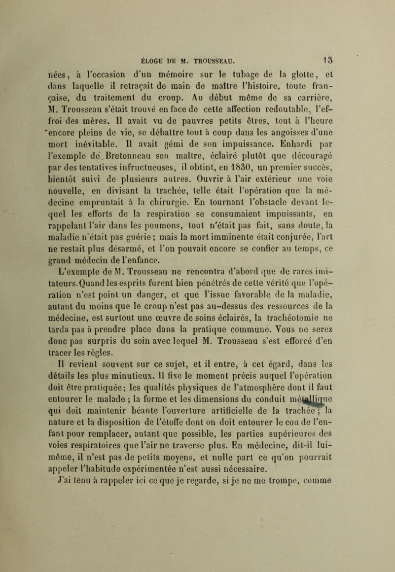 nées, à l’occasion d’un mémoire sur le tubage de la glotte, et dans laquelle il retraçait de main de maître l’histoire, toute fran- çaise, du traitement du croup. Au début même de sa carrière, M. Trousseau s’était trouvé en face de cette affection redoutable, l’ef- froi des mères. Il avait vu de pauvres petits êtres, tout à l’heure 'encore pleins de vie, se débattre tout à coup dans les angoisses d’une mort inévitable. Il avait gémi de son impuissance. Knhardi par l’exemple de,Bretonneau son maître, éclairé plutôt que découragé par des tentatives infructueuses, il obtint, en 1830, un premier succès, bientôt suivi de plusieurs autres. Ouvrir à l’air extérieur une voie nouvelle, en divisant la trachée, telle était l’opération que la mé- decine empruntait à la chirurgie. En tournant l’obstacle devant le- quel les efforts de la respiration se consumaient impuissants, en rappelant l’air dans les poumons, tout n'était pas fait, sans doute, la maladie n’était pas guérie ; mais la mort imminente était conjurée, l’art ne restait plus désarmé, et l’on pouvait encore se confier au temps, ce grand médecin de l’enfance. L’exemple deM. Trousseau ne rencontra d’abord que de rares imi- tateurs.Quand les esprits furent bien pénétrés de cette vérité que l’opé- ration n’est point un danger, et que l’issue favorable de la maladie, autant du moins que le croup n’est pas au-dessus des ressources de la médecine, est surtout une œuvre de soins éclairés, la trachéotomie ne tarda pas à prendre place dans la pratique commune. Vous ne serez donc pas surpris du soin avec lequel M. Trousseau s’est efforcé d’en tracer les règles. Il revient souvent sur ce sujet, et il entre, à cet égard, dans les détails les plus minutieux. 11 fixe le moment précis auquel l’opération doit être pratiquée; les qualités physiques de l’atmosphère dont il faut entourer le malade ; la forme et les dimensions du conduit méJi|jy^ue qui doit maintenir béante l’ouverture artificielle de la trachée ; la nature et la disposition de l’étoffe dont on doit entourer le cou de l’en- fant pour remplacer, autant que possible, les parties supérieures des voies respiratoires que l’air ne traverse plus. En médecine, dit-il lui- mêrne, il n’est pas de petits moyens, et nulle part ce qu’on pourrait appeler l’habitude expérimentée n’est aussi nécessaire. J’ai tenu à rappeler ici ce que je regarde, si je ne me trompe, comme