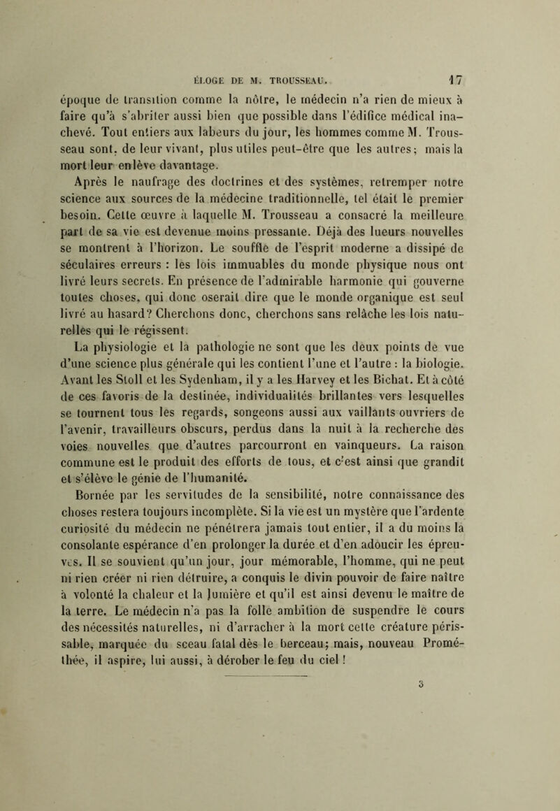 époque de Iransilion comme la noire, le médecin n’a rien de mieux à faire qu’à s’abriter aussi bien que possible dans l’édifice médical ina- chevé. Tout entiers aux labeurs du jour, les hommes comme M. 'frous- seau sont, de leur vivant, plus utiles peut-être que les autres; mais la mort leur enlève davantage. Après le naufrage des doctrines et des systèmes, retremper notre science aux sources de la médecine traditionnelle, tel était le premier besoin. Cette œuvre à laquelle M. Trousseau a consacré la meilleure [lart de sa vie est devenue moins pressante. Déjà des lueurs nouvelles se montrent à l’horizon. Le souffle de l’esprit moderne a dissipé de séculaires erreurs : les lois immuables du monde physique nous ont livré leurs secrets. En présence de l’admirable harmonie qui gouverne toutes choses, qui donc oserait dire que le monde organique est seul livré au hasard? Cherchons donc, cherchons sans relâche les lois natu- relles qui le régissent. La physiologie et la pathologie ne sont que les deux points de vue d’une science plus générale qui les contient l’une et l’autre : la biologie. Avant les Sloll et les Sydenham, il y a les Harvey et les Bichat. Et à côté de ces favoris de la destinée, individualités brillantes vers lesquelles se tournent tous les regards, songeons aussi aux vaillants ouvriers de l’avenir, travailleurs obscurs, perdus dans la nuit à la recherche des voies nouvelles que d’autres parcourront en vainqueurs. La raison commune est le produit des efforts de tous, et c’est ainsi que grandit et s’élève le génie de l’humanité. Bornée par les servitudes de la sensibilité, notre connaissance des choses restera toujours incomplète. Si la vie est un mystère que l’ardente curiosité du médecin ne pénétrera jamais tout entier, il a du moins la consolante espérance d’en prolonger la durée et d’en adoucir les épreu- ves. Il se souvient qu’un jour, jour mémorable, l’homme, qui ne peut ni rien créer ni rien détruire, a conquis le divin pouvoir de faire naître à volonté la chaleur et la lumière et qu’il est ainsi devenu le maître de la terre. Le médecin n’a pas la folle ambition de suspendre le cours des nécessités naturelles, ni d’arracher à la mort celte créature péris- sable, marquée du sceau fatal dès le berceau; mais, nouveau Promé- Ihée, il aspire, lui aussi, à dérober le feu du ciel ! 3