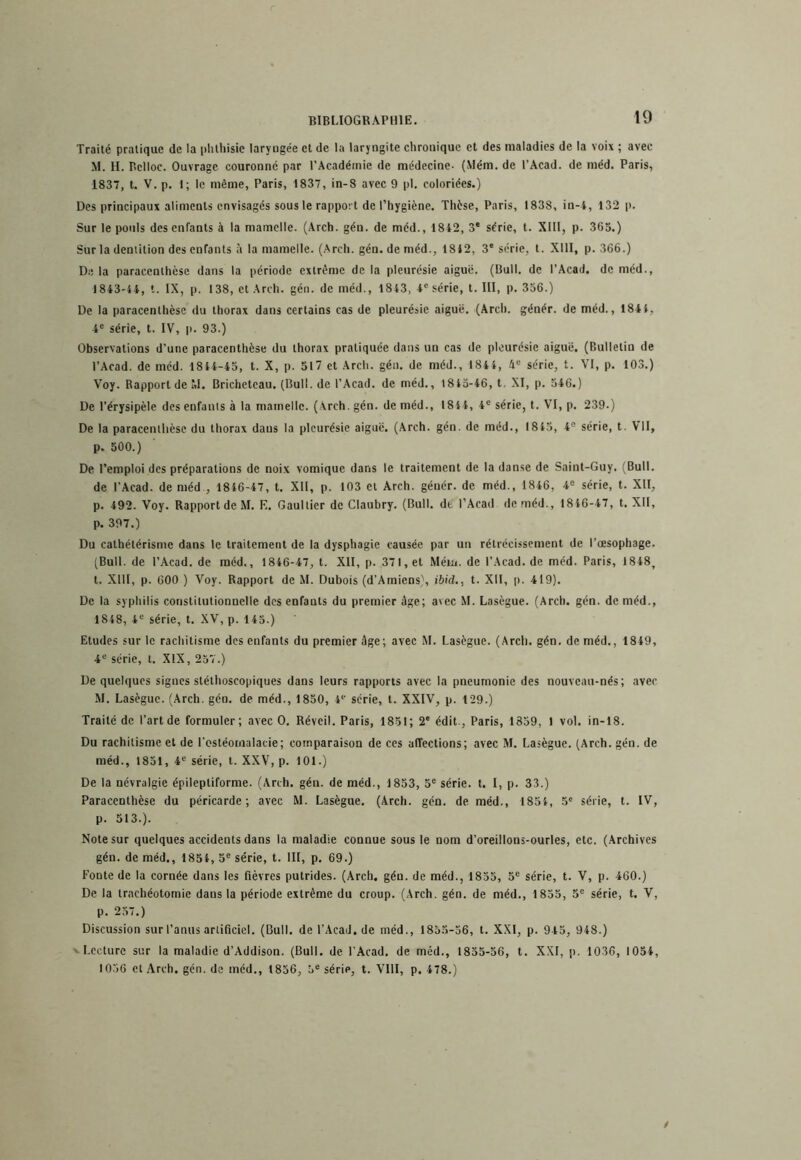 BIBLIOGRAPHIE. Traité pratique de la phthisie laryngée et de la laryngite chronique et des maladies de la voix ; avec M. H. Bclloc. Ouvrage couronne par l’Académie de médecine- (Mém. de l’Acad. de méd. Paris, 1837, t. V. p. 1; le même, Paris, 1837, in-8 avec 9 pl, coloriées.) Des principaux aliments envisagés sous le rapport de l’hygiène. Thèse, Paris, 1838, in-i, 132 (). Sur le pouls des enfants à la mamelle. (Arch. gén. de méd., 1812, 3' série, t. XIII, p. 365.) Sur la dentition des enfants à la mamelle. (Arch. gén. de méd., 1812, 3' série, t. XIII, p. 366.) Di! la paracenthèse dans la période extrême de la pleurésie aiguë. (Bull, de l’Acad. de méd., 1843'14, t. IX, p. 138, et Arch. gén. de méd., 1843, 4® série, t. III, p. 356.) De la paracenthèse du thorax dans certains cas de pleurésie aiguë. (Arch. génér. de méd., 1841, 4® série, t. IV, p. 93.) Observations d’une paracenthèse du thorax pratiquée dans un cas de pleurésie aiguë. (Bulletin de l’Acad. de méd. 1844-45, t. X, p. 517 et Arch. gén. de méd., 1844, 4“ série, t. VI, p. 103.) Voy. Rapport de M. Brichetcau. (Bull, de l’Acad. de méd., 1815-46, t, XI, p. 546.) De l’érysipèle des enfants à la mamelle. (Arch. gén. de méd., 1844, 4® série, t. VI, p. 239-) De la paracenthèse du thorax dans la pleurésie aiguë. (Arch. gén. de méd., 1815, 4° série, t. VII, p. 500.) De l’emploi des préparations de noix vomique dans le traitement de la danse de Saint-Guy. (Bull, de l’Acad. de méd., 1846-47, t. XII, p. 103 et Arch. génér. de méd., 1846, série, t. XII, p. 492. Voy. Rapport de M. F. Gaultier de Claubry. (Bull, de l’Acad de méd., 1816-47, t. XII, p. 397.) Du cathétérisme dans le traitement de la dysphagie causée par un rétrécissement de l’œsophage. (Bull, de l’Acad. de méd., 1846-47, t. XII, p. 371, et Méui. de l’Acad. de méd. Paris, 1848, t. XIII, p. 600 ) Voy. Rapport de M. Dubois (d’Amiens), ibid., t. XII, p. 419). De la syphilis constitutionnelle des enfants du premier âge; avec M. Lasègue. (Arch. gén. de méd., 1848, 4“ série, t. XV, p. 145.) Etudes sur le rachitisme des enfants du premier âge; avec M. Lasègue. (Arcli, gén. de méd., 1849, 4“ série, t. XIX, 257.) De quehiucs signes stéthoscopiques dans leurs rapports avec la pneumonie des nouveau-nés; avec M. Lasègue. (Arch. gén. de méd., 1850, A* série, t. XXIV, p. 129.) Traité de l’art de formuler; avec O. Réveil. Paris, 1851; 2' édit., Paris, 1859, I vol. in-18. Du rachitisme et de l’cstéornalacie; comparaison de ces affections; avec M. Lasègue. (Arch. gén. de méd., 1851, 4® série, t. XXV, p. 101.) De la névralgie épileptiforme. (Arch. gén. de méd., 1853, 5® série, t. I, p. 33.) Paracenthèse du péricarde; avec M. Lasègue. (Arch. gén. de méd., 1854, .5' série, t. IV, p. 513.). Note sur quelques accidents dans la maladie connue sous le nom d’oreillons-ourles, etc. (Archives gén. de méd., 1854, 5® série, t. III, p. 69.) Fonte de la cornée dans les fièvres putrides. (Arch. gén. de méd., 1855, 5® série, t. V, p. 460.) De la trachéotomie dans la période extrême du croup. (Arch. gén. de méd., 1855, 5® série, t. V, p. 257.) Discussion sur l’anus artificiel. (Bull, de l’AcaJ. de méd., 1855-56, t. XXI, p. 945, 948.) ' Lecture sur la maladie d’Addison. (Bull, de l’Acad. de méd., 1855-56, t. XXI, p. 1036, 1054, 1056 et Arch. gén. de méd., 1856, 5® série, t. VllI, p. 478.)