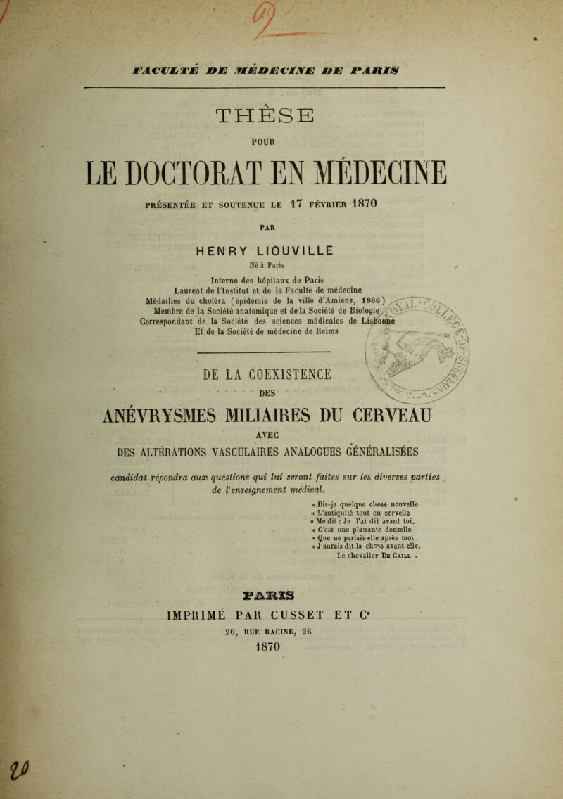 l'ACWIM.TJE nm IfMEnECENE UE F ARES THÈSE POUR LE DOCTORAT EN MÉDECINE PRÉSENTÉE ET SOUTENUE LE 17 FÉVRIER 1870 PAR HENRY LIOUVILLE Né à Paris Interne des hôpitaux de Paris Lauréat de l'Institut et de la Faculté de médecine Médailles du choléra (épidémie de la ville d’Amiens, 1866 ) Membre de la Société anatomique et delà Société de Biologie^ Correspondant de la Société des sciences médicales de LisKooBé Et de la Société de médecine de Reims j  i LA COEXISTENCE • • • DES ANÉVRYSMES MILIAIRES DU CERVEAU AVEC DES ALTÉRATIONS VASCULAIRES ANALOGUES GÉNÉRALISÉES candidat répondra aux questions qui lui seront faites sur les diverses parties , de l’enseignement médical. « Dis-je quelque cliosa nouvelle « I/antiquitê tout en cervelle « Me dit : Je l’ai dit avant toi. 0 C'est une plaisante donzelle « Que ne parlait elle après moi 1 J'aurais dit la chose avant elle. Le chevalier De Caill . IMPRIMÉ PAR CUSSET ET O 26, RUE RACINE, 26 1870
