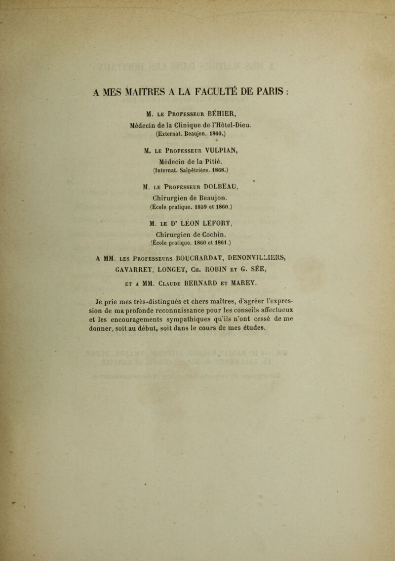 A MES MAITRES A LA FACULTÉ DE PARIS : M. LE Professeur BÉHIER, Médecin de la Clinique de TRôtel-Dieu. (Externat. Beaujon. 1860.) M. LE Professeur VULPIAN, Médecin de la Pitié. (Internat. Salpêtrière. 1868.) M. LE Professeur DOLBEAU, Chirurgien de Beaujon. (École pratique. 1859 et 1860.) M. LE D' LÉON LEFORT, Chirurgien de Cochin. (École pratique. 1860 et 1861.) A MM. LES Professeurs BOUCHARDAT, DENONVILLIERS, GAVARRET, LONGET, Ch. ROBIN et G. SÉE, ET A MM. Clauue bernard et MAREY. Je prie mes très-distingués et chers maîtres, d’agréer l’expres- sion de ma profonde reconnaissance pour les conseils affectueux et les encouragements sympathiques qu’ils n’ont cessé de me donner, soit au début, soit dans le cours de mes études.