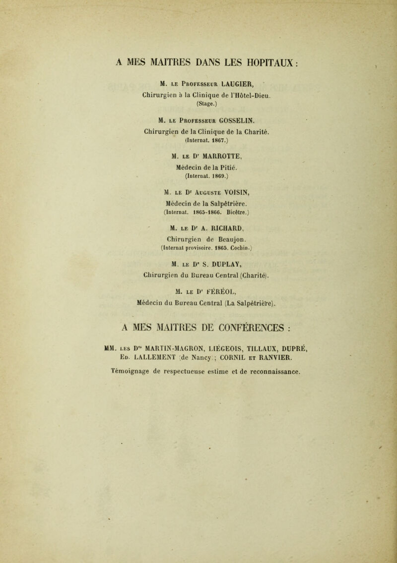 A MES MAITRES DANS LES HOPITAUX ; M. LE Professeur LAUGIER, Chirurgien h la Clinique de l’Hôtel-Dieu. (Stage.) M. LE Professeur GOSSELIN. Chirurgien de la Clinique de la Charité. Ilnlernat. 1867.) M. le D' MARROTTE, Médecin de la Pitié. (Internat. 1869.) M. LE D' Auguste VOISIN, Médecin de la Salpêtrière. (Internat. 1865-1866. Bicêtre.) M. LE D' A. RICHARD, Chirurgien de Beaujon. (Internat provisoire. 1865. Cochin.) M. LE D' S. DUPLAY, Chirurgien du Bureau Central (Charité). M. LE P' FÉRÉOL, Médecin du Bureau Central (La Salpétrièïe). A MES MAITRES DE CONFÉRENCES : MM. LES D“ MARTIN-MAGRON, LIÉGEOIS, TILLAUX, DUPRÉ, Ed. LALLEMENT (de Nancy,; CORNIL et RANVIER. Témoignage de respectueuse estime et de reconnaissance.