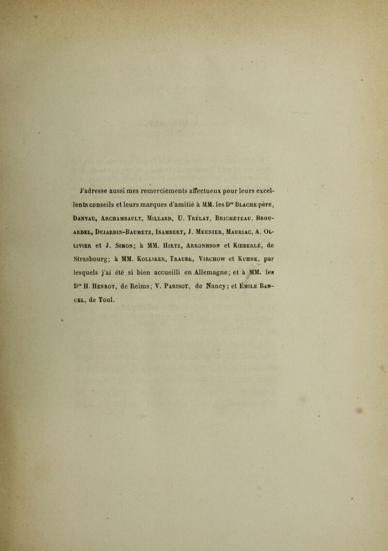 J’adresse aussi mes remerciements affectueux pour leurs excel- lents conseils et leurs marques d’amitié a MM. les D Blache père, Danyaü, Archambault, Millard, U. Trélat, Bricheteau, Broo- ARDEL, DüJARDIN-BAUMETZ, ISAMBERT, J. MEUNIER, MaURIAC, A. OL- LiviER et J. Simon; a MM, Hirtz, Arronhson et Kœberlé, de Strasbourg; a MM. Kolliker, Traube, Virchow et Kuhne, par lesquels j’ai été si bien accueilli en Allemagne; et à MM. les D” H. Henrot, de Reims; V. Parisot, de Nancy; et Émile Ban- cel, de Toul.