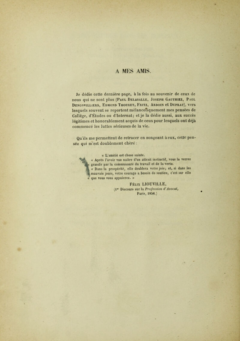 A MES AMIS. Je dédie cette dernière page, à la fois au souvenir de ceux de nous qui ne sont plus (Paul Dëlasalle, Joseph Gauthiez, Padl Denonvilliers, Edmond Thodret, Fritz, Ardoin et Duprat), vers lesquels souvent se reportent mélancoliquement mes pensées de Collège, d’Études ou d’internat; et je la dédie aussi, aux succès légitimes et honorablement acquis de ceux pour lesquels ont déjà commencé les luttes sérieuses de la vie. Qu'ils me permettent de retracer en songeant à eux, cette pen- sée qui m’est doublement chèré ; « L’amitié est chose sainte. « Après l’avoir vue naître d’un attrait instinctif, vous la verrez grandir par la communauté du travail et de la vertu. <t Dans la prospérité, elle doublera votre joie; et, si dans les mauvais jours, votre courage a besoin de soutien, c’est sur elle que vous vous appuierez. » Félix LIOUVILLE, (1 Discours sur la Profession d'Avocat, Paris, 1856.)