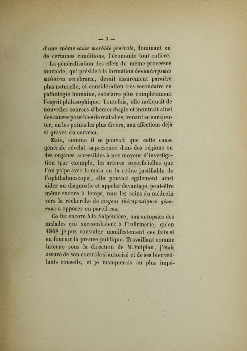d’une même cause morbide générale, dominant en de certaines conditions, l’économie tout entière. La généralisation des effets du même processus morbide, qui préside à la formation àe.?, anévrysmes miliaires cérébraux, devait assurément paraître plus naturelle, et considération très-secondaire en pathologie humaine, satisfaire plus complètement l’esprit philosophique. Toutefois, elle indiquait de nouvelles sources d’hémorrhagie et montrait ainsi des causes possibles de maladies, venant se surajou- ter, en les points les plus divers, aux affections déjà si graves du cerveau. Mais, comme il se pouvait que cette cause générale révélât sa présence dans des régions ou des organes accessibles à nos moyens d’investiga- tion (par exemple, les artères superficielles que Ton palpe avec la main ou la rétine justifiable de Tophthalmoscope), elle pouvait également ainsi aider au diagnostic et appeler davantage, peut-être même encore à temps, tous les soins du médecin vers la recherche de moyens thérapeutiques géné- raux à opposer en pareil cas. Ce fut encore à la Salpêtrière, aux autopsies des malades qui succombaient à l’infirmerie, qu’en 4868 je pus constater manifestement ces faits et en fournir la preuve publique. Travaillant comme interne sous la direction de M.Vulpian, j’étais assuré de son contrôle si autorisé et de ses bienveil- lants conseils, et je manquerais au plus impé-