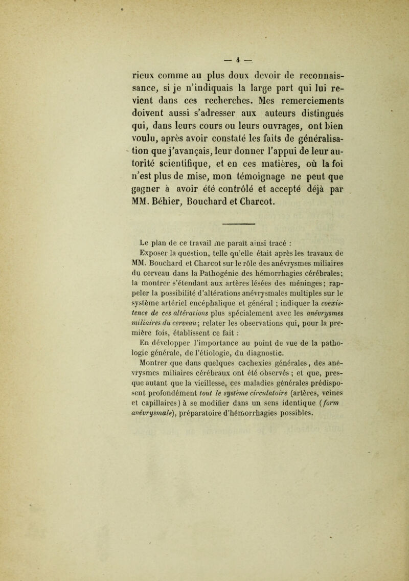 rieux comme au plus doux devoir de reconnais- sance, si je n’indiquais la large part qui lui re- vient dans ces recherches. Mes remerciements doivent aussi s’adresser aux auteurs distingués qui, dans leurs cours ou leurs ouvrages, ont bien voulu, après avoir constaté les faits de généralisa- ' tion que j’avançais, leur donner l’appui de leur au- torité scientifique, et en ces matières, où la foi n’est plus de mise, mon témoignage ne peut que gagner à avoir été contrôlé et accepté déjà par MM. Béhier, Bouchard et Charcot. Le plan de ce travail aie paraît ainsi tracé : Exposer la question, telle qu’elle était après les travaux de MM. Bouchard et Charcot sur le rôle des anévrysmes miliaires du cerveau dans la Pathogénie des hémorrhagies cérébrales; la montrer s’étendant aux artères lésées des méninges ; rap- peler la possibilité d’altérations anévrysmales multiples sur le système artériel encéphalique et général ; indiquer la coexis- tence de ces altérations plus spécialement avec les anévrysmes miliaires du cerveau \ relater les observations qui, pour la pre- mière fois, établissent ce fait : En développer l’importance au point de vue de la patho- logie générale, de l’étiologie, du diagnostic. Montrer que dans quelques cachexies générales, des ané- vrysmes miliaires cérébraux ont été observés ; et que, pres- que autant que la vieillesse, ces maladies générales prédispo- sent profondément tout le système circulatoire (artères, veines et capillaires) à se modifier dans un sens identique {form anévrysmale), préparatoire d’hémorrhagies possibles.
