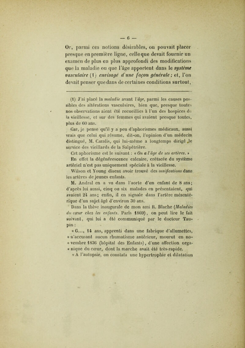 Or, parmi ces notions désirables, ou pouvait placer presque en première ligne, celle que devait fournir un examen de plus en plus approfondi des modifications que la maladie ou que l’âge apportent dans le système vasculaire (1) envisagé d'une façon générale; et, l’on devait penser que dans de certaines conditions surtout, (1) J’ai placé la maladie avant Vâge, parmi les causes pos- sibles des altérations vasculaires, bien que, presque toutes nos observations aient été l'ecueillies à l’un des hospices d(: la vieillesse, et sur des femmes qui avaient presque toutes, plus de 60 ans. Car, je pense qu’il y a peu d’aphorismes médicaux, aussi vrais que celui qui résume, dit-on, l’opinion d’un médecin distingué, M. Cazalis, qui lui-même a longtemps dirigé Jle service des vieillards de la Salpêtrière. Cet aphorisme est le suivant : «On a l’âge de ses artères. » En effet la dégénérescence calcaire, crétacée du système artériel n’est pas uniquement spéciale à la vieillesse. Wilson et Young disent avoir trouvé des ossifications dans les artères de jeunes enfants. M. Andral en a vu dans l’aorte d’un enfant de 8 ans; d’après lui aussi, cinq ou six malades en présentaient, qui avaient 24 ans; enfin, il en signale dans l’artère mésenté- rique d’un sujet âgé d’environ 30 ans. Dans la thèse inaugurale de mon ami R. Blache {Maladies du cœur chez les enfants. Paris 1869), on peut lire le fait suivant, qui lui a été communiqué par le docteur Tau- pin : «G..., 14 ans, apprenti dans une fabrique d’allumettes, « n’accusant aucun rhumatisme antérieur, mourut en no- « vembre 1836 (hôpital des Enfants), d’une affection orga- « nique du cœur, dont la marche avait été très-rapide. « A l’autopsie, on constata une hypertrophie et dilatation
