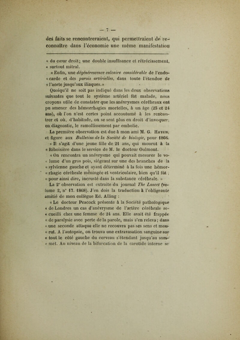des faits se rencontreraient, qui permettraient de re- connaître dans l’économie une même manifestation « du cœur droit; une double insuffisance et rétrécissement, a surtout mitral. « Enfin, une dégénérescence calcaire considérable de l’endo- « carde et des parois artérielles, dans toute l’étendue de « l’aorte jusqu’aux iliaques. » Quoiqu’il ne soit pas indiqué dans les deux observations suivantes que tout le système artériel fût malade, nous croyons utile de constater que les anévrysmes cérébraux ont pu amener des hémorrhagies mortelles, à un âge (25 et 24 ans), où l’on n’est certes point accoutumé à les rencon- trer et où, d’habitude, on se sent plus en droit d’invoquer, en diagnostic, le ramollissement par embolie. La première observation est due à mon ami M. G. Havem, et figure aux Bulletins de la Société de biologie, pour 1866. « Il s’agit d’une jeune fille de 21 ans, qui mourut à la « Riboisière dans le service de M. le docteur Oulmont. « On rencontra un anévrysme qui pouvait mesurer le vo- « lume d’un gros pois, siégeant sur une des branches de la « sylvienne gauche et ayant déterminé à la fois une hémor- « rhagie cérébrale méningée et ventriculaire, bien qu’il fût, (( pour ainsi dire, incrusté dans la substance cérébrale. » La 2“ observation est extraite du journal The Lancet (vo- lume 2, n° 17. 1868). J’en dois la traduction à l’obligeante amitié de mon collègue Ed. Alling ; « Le docteur Peacock présente à la Société pathologique a de Londres un cas d’anévrysme de l’artère cérébrale re- « cueilli chez une femme de 24 ans. Elle avait été frappée « de paralysie avec perte delà parole, mais s’en releva; dan.s (( une seconde attaque elle ne recouvra pas ses sens et moo- « rut. A l’autopsie, on trouva une extravasation sanguine sur « tout le côté gauche du cerveau s’étendant jusqu’au som- <! met. Au niveau de la bifurcation de la carotide interne so
