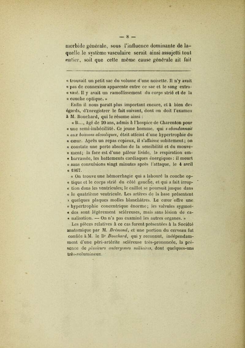 morbide générale, sous l’influence dominante de la- quelle le système vasculaire serait ainsi assujetti tout entier, soit que cette même cause générale ait fait « trouvait un petit sac du volume d’une noisette. Il n’y avait « pas de connexion apparente entre ce sac et le sang extra- it vasé. Il y avait un ramollissement du corps strié et de la <1 couche optique. » Enfin il nous paraît plus important encore, et à bien des égards, d’Enregistrer le fait suivant, dont on doit l’examen à M. Bouchai’d, qui le résume ainsi : «B..., âgé de 20 ans, admis à l’hospice de Charenton pour « une semi-imbécillité. Ce jeune homme, qui s abandonnait H aux boissons alcooliques, était atteint d’une hypertrophie du « cœur. Après un repas copieux, il s’affaisse subitement ; on « constate une perte absolue de la sensibilité et du mouve- « ment; la face est d’une pâleur livide, la respiration em- « barrassée, les battements cardiaques énergiques : il meurt « sans convulsions vingt minutes après l’attaque, le 4 avril U 1867. « On trouve une hémorrhagie qui a labouré la couche op- « tique et le corps strié du côté gauche, et qui a fait irrup- « tion dans les ventricules; le caillot se poursuit jusque dans « le quatrième ventricule. Les artères de la base présentent .1 quelques plaques molles blanchâtres. Le cœur offre une « hypertrophie concentrique énorme ; les valvules sygmoï- « des sont légèrement scléreuses, mais sans lésion de ca- « nalisation. — On n’a pas examiné les autres organes. » Les pièces relatives à ce cas furent présentées à la Société anatomique par M. Drémond, et une portion du cerveau fut confiée à M. le Bouchard, qui y reconnut, indépendam- ment d’une péri-artérite scléreuse très-prononcée, la pré- sence de plusieurs anévrysmes miliaires, dont quelques-uns très-volumineux.