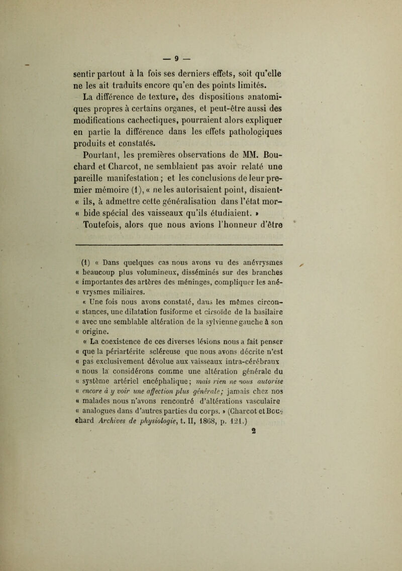 — 9 — sentir partout à la fois ses derniers effets, soit qu’elle ne les ait traduits encore qu’en des points limités. La différence de texture, des dispositions anatomi- ques propres à certains organes, et peut-être aussi des modifications cachectiques, pourraient alors expliquer en partie la différence dans les effets pathologiques produits et constatés. Pourtant, les premières observations de MM. Bou- chard et Charcot, ne semblaient pas avoir relaté une pareille manifestation; et les conclusions de leur pre- mier mémoire (1), « ne les autorisaient point, disaienl- « ils, à admettre cette généralisation dans l’état mor- « bide spécial des vaisseaux qu’ils étudiaient. • Toutefois, alors que nous avions l’honneur d’être (1) « Dans quelques cas nous avons vu des anévrysmes « beaucoup plus volumineux, disséminés sur des branches « importantes des artères des méninges, compliquer les ané- « vrysmes miliaires. « Une fois nous avons constaté, dans les mêmes circon- « stances, une dilatation fusiforme et cirsoïde de la basilaire « avec une semblable altération de la sylvienne gauche à son « origine. « La coexistence de ces diverses lésions nous a fait penser « que la périartérite scléreuse que nous avons décrite n’est « pas exclusivement dévolue aux vaisseaux intra-cérébraux (i nous la considérons comme une altération générale du « système artériel encéphalique ; mais rien ne nous autorise « encore à y voir une affection plus générale; jamais chez nos « malades nous n’avons rencontré d’altérations vasculaire « analogues dans d’autres parties du corps. » (Charcot etBoUî; chard Archives de physiologie, i.W, 1868, p. 121.)