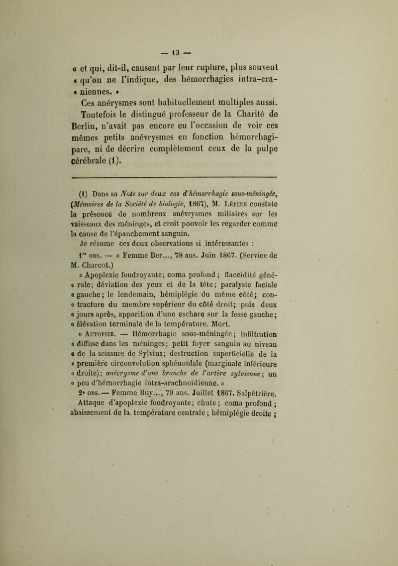« et qui, dit-il, causeul par leur rupture, plus souvent € qu’on ne l’indique, des hémorrhagies intra-cra- « niennes. » Ces anérysmes sont habituellement multiples aussi. Toutefois le distingué professeur de la Charité de Berlin, n’avait pas encore eu l’occasion de voir ces mêmes petits anévrysmes en fonction hémorrhagi- pare, ni de décrire complètement ceux de la pulpe cérébrale (1). (1) Dans sa Note sur deux cas d'hémorrhagie sous-méningée, {Mémoires de la Société de biologie, 1867), M. Lépine constate la présence de nombreux anévrysmes miliaires sur les vaisseaux des méninges, et croit pouvoir les regarder comme la cause de l’épanchement sanguin. Je résume ces deux observations si intéressantes : r* OBS. — « Femme Ber..., 78 ans. Juin 1867. (Service de M. Charcot.) « Apoplexie foudroyante; coma profond ; flaccidité géné- « raie; déviation des yeux et de la tête; paralysie faciale «gauche; le lendemain, hémiplégie du même côté; con- tt tracture du membre supérieur du côté droit; puis deux « jours après, apparition d’une eschare sur la fesse gauche ; « élévation terminale de la température. Mort. « Autopsie. — Hémorrhagie sous-méningée ; infiltration « diffuse dans les méninges; petit foyer sanguin au niveau a de la scissure de Sylvius; destruction superficielle de la « première circonvolution sphénoïdale (marginale inférieure « droite) ; anévrysme d’une branche de l’artère sylvienne ; un V peu d’hémorrhagie intra-arachnoïdienne. » 2‘ OBS.— Femme Buy..., 79 ans. Juillet 1867. Salpêtrière. Attaque d’apoplexie foudroyante; chute ; coma profond ; abaissement de la température centrale ; hémiplégie droite ;