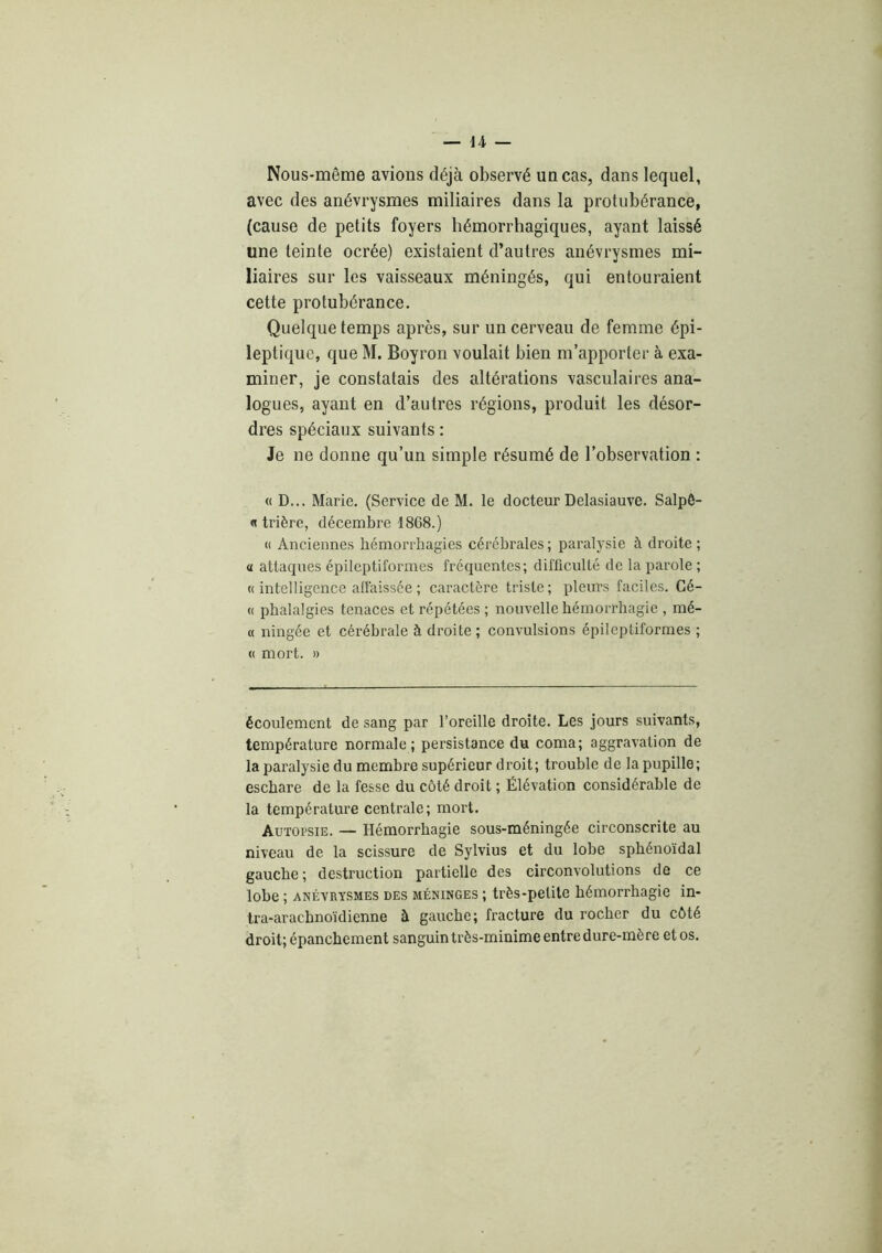 Nous-même avions déjà observé un cas, dans lequel, avec des anévrysmes miliaires dans la protubérance, (cause de petits foyers hémorrhagiques, ayant laissé une teinte ocrée) existaient d’autres anévrysmes mi- liaires sur les vaisseaux méningés, qui entouraient cette protubérance. Quelque temps après, sur un cerveau de femme épi- leptique, que M. Boyron voulait bien m’apporter à exa- miner, je constatais des altérations vasculaires ana- logues, ayant en d’autres régions, produit les désor- dres spéciaux suivants : Je ne donne qu’un simple résumé de l’observation : « D... Marie. (Service de M. le docteur Delasiauve. Salpê- « trière, décembre 1868.) « Anciennes hémorrhagies cérébrales ; paralysie à droite ; a attaques épileptiformes fréquentes; difficulté de la parole ; « intelligence affaissée ; caractère triste ; plems faciles. Gé- (( phalalgies tenaces et répétées; nouvelle hémorrhagie , mé- « ningée et cérébrale à droite ; convulsions épileptiformes ; (( mort. » écoulement de sang par l’oreille droite. Les jours suivants, température normale; persistance du coma; aggravation de la paralysie du membre supérieur droit; trouble de la pupille; eschare de la fesse du côté droit ; Élévation considérable de la température centrale; mort. Autopsie. — Hémorrhagie sous-méningée circonscrite au niveau de la scissure de Sylvius et du lobe sphénoïdal gauche ; destruction partielle des circonvolutions de ce lobe ; ANÉVRYSMES DES MÉNINGES ; très-peüle hémorrhagie in- Ira-arachnoïdienne à gauche; fracture du rocher du côté droit; épanchement sanguin très-minime entre dure-mère et os.