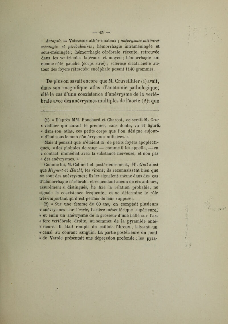 Autopsie.—‘ Vaisseaux athéromateux ; anévrysmes miliaires méningés et péribulbaires ; hémorrhagie intraméningée et sous-méningée ; hémorrhagie cérébrale récente, retrouvée dans les ventricules latéraux et moyen ; hémorrhagie an- cienne côté gauche (corps strié) ; sclérose cicatricielle au- tour des foyers rétractés; encéphale pesant 1140 grammes. De plus on savait encore queM. Cruveilhier (I) avait, dans son magnifique atlas d’anatomie pathologique, cité le cas d’une coexistence d’anévrysme de la verté- brale avec des anévrysmes multiples de l’aorte (2); que (1) « D’après MM. Bouchard et Charcot, ce serait M. Cru- « veilhier qui aurait le premier, sans doute, vu et figuré.; « dans son atlas, ces petits corps que l’on désigne aujour- « d’hui sous le nom d’anévrysmes miliaires. » Mais il pensait que c’étaient là de petits foyers apoplecti- ques, « des globules de sang — comme il les appelle, — en a contact immédiat avec la substance nerveuse, et non pas « des anévrysmes. » Comme lui, M. Calmeil et postérieurement, W. Gull ainsi Meynert et Heschl, les virent; ils reconnaissent bien que ce sont des anévrysmes; ils les signalent même dans des cas d’hémorrhagie cérébrale, et cependant aucun de ces auteurs, assurément si distingués, ^e fixe la relation probable, ne signale la coexistence fréquente, et ne détermine le rôle très-important qu’il est permis de leur supposer. (2) « Sur une femme de 60 ans, on comptait plusieurs « anévrysmes sur Vaorte, l’artère mésentérique supérieure, « et enfin un anévrysme de la grosseur d’une balle sur l’ar- « tère vertébrale droite, au sommet de la pyramide anté- « rieure. Il était rempli de caillots fibreux , laissant un « canal au courant sanguin. La partie postérieure du pont « de Varole présentait une dépression profonde ; les pyra-