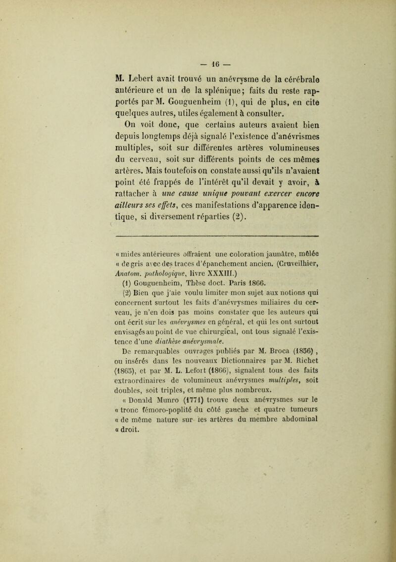 M. Lebert avait trouvé un anévrysme de la cérébrale antérieure et un de la splénique; faits du reste rap- portés parM. Gouguenheim (1), qui de plus, en cite quelques autres, utiles également à consulter. On voit donc, que certains auteurs avaient bien depuis longtemps déjà signalé l’existence d’anévrismes multiples, soit sur différentes artères volumineuses du cerveau, soit sur différents points de ces mêmes artères. Mais toutefois on constate aussi qu’ils n’avaient point été frappés de l’intérêt qu’il devait y avoir, à rattacher à une cause unique pouvant exercer encore ailleurs ses effets, ces manifestations d’apparence iden- tique, si diversement réparties (2). (( mides antérieures offraient une coloration jaunâtre, mêlée « de gris avec des traces d’épanchement ancien. (Cruveilhier, Anatorn. pathologique, livre XXXIII.) (1) Gouguenheim, Thèse doct. Paris 1866. (2) Bien que j’aie voulu limiter mon sujet aux notions qui concernent surtout les faits d’anévrysmes miliaires du cer- veau, je n’en dois pas moins constater que les auteurs qui ont écrit sur les anévrysmes en général, et qiii les ont surtout envisagés au point de vue chirurgical, ont tous signalé l’exis- tence d’une diathèse anévrysmale. De remarquables ouvrages publiés par M. Broca (1856) , ou insérés dans les nouveaux Dictionnaires par M. Richet (1865), et par M. L. Lefort (1866), signalent tous des faits extraordinaires de volumineux anévrysmes multiples, soit doubles, soit triples, et même plus nombreux. « Donald Munro (1771) trouve deux anévrysmes sur le (( tronc fémoro-poplité du côté gauche et quatre tumeurs « de même nature sur les artères du membre abdominal a droit. y