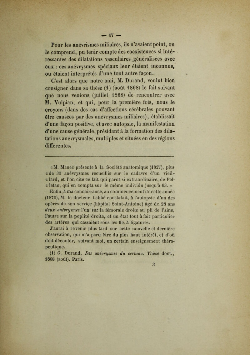 Pour les anévrismes miliaires, ils n’avaient point, on le comprend, pu tenir compte des coexistences si inté- ressantes des dilatations vasculaires ^généralisées avec eux : ces anévrysmes spéciaux leur étaient inconnus, ou étaient interprétés d’une tout autre façon. C’est alors que notre ami, M. Durand, voulut bien consigner dans sa thèse (1) (août 1868) le fait suivant que nous venions (juillet 1868) de rencontrer avec M. Vulpian, et qui, pour la première fois, nous le croyons (dans des cas d’affections cérébrales pouvant être causées par des anévrysmes miliaires), établissait d’une façon positive, et avec autopsie, la manifestation d’une cause générale, présidant à la formation des dila- tations anévrysmales, multiples et situées en des régions différentes. «M. Manec présente à la Société anatomique (1827), plus « de 30 anévrysmes recueillis sur le cadavre d’un vieil- « lard, et l’on cite ce fait qui parut si extraordinaire, de Pel- « letan, qui en compta sur le môme individu jusqu’à 63. )» Enfin, à ma connaissance, au commencement de cette année (1870), M. le docteur Labbé constatait, à l’autopsie d’un des opérés de son service (hôpital Saint-Antoine) âgé de 28 ans deux anévrysmes l’un sur la fémorale droite au pli de l’aine, l’autre sur la poplité droite, et un état tout à fait particulier des artères qui cassaient sous les fils à ligatures. J’aurai à revenir plus tard sur cette nouvelle et dernière observation, qui m’a paru être du plus haut intérêt, et d’où doit découler, suivant moi, un certain enseignement théra- peutique. (1) G. Durand, Des anévrysmes du cerveau. Thèse doct., 1868 (août). Paris.