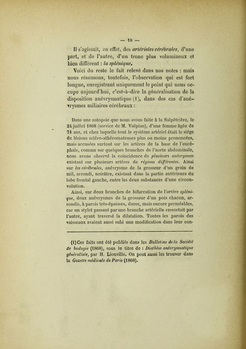 Il s’agissait, en effet, des artérioles cérébrales^ d’une part, et de l’autre, d’un tronc plus volumineux et bien différent : la splénique. Voici du reste le fait relevé dans nos notes : mais nous résumons, toutefois, l’observation qui est fort longue, enregistrant uniquement le point qui nous oc- cupe aujourd’hui, c’est-à-dire la généralisation de la disposition anévrysmatique (1), dans des cas d’ané- vrysmes miliaires cérébraux : Dans une autopsie que nous avons faite à la Salpétrière, le 24 juillet 1868 (service de M. Vulpian), d’une femme âgée de 74 ans, et chez laquelle tout le système artériel était le siège de lésions scléro-athéromateuses plus ou moins prononcées, mais accusées surtout sur les artères de la base de l’encé- phale, comme sur quelques branches de l’aorte abdominale, nous avons observé la coïncidence de plusieurs anévrysmes existant sur plusieurs artères de régions différentes. Ainsi sur les cérébrales, anévrysme de la grosseur d’un grain de mil, arrondi, noirâtre, existant dans la partie antérieure du lobe frontal gauche, entre les deux substances d’une circon- volution. Ainsi, sur deux branches de bifurcation de Vartère spléni- que, deux anévrysmes de la grosseur d’un pois chacun, ar- rondis, à parois très-épaisses, dures, mais encore perméables, car un stylet passant par une branche artérielle ressortait par l’autre, ayant traversé la dilatation. Toutes les parois des vaisseaux avaient aussi subi une modification dans leur con- (1) Ces faits ont été publiés dans les Bulletins de la Société de biologie (1868), sous le titre de : Diathèse anévrysmatique généralisée, par H. Liouville. On peut aussi les trouver dans la Gazette médicale de Paris (1868).