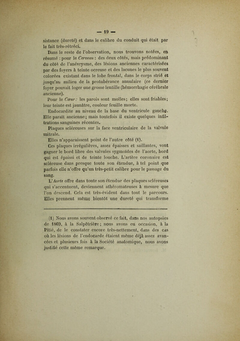 sistance (dureté) et dans le calibre du conduit qui était par le fait très-rétréci. Dans le reste de l’observation, nous trouvons notées, en résumé : pour le Cerveau : des deux côtés, mais prédominant du côté do l’anévrysme, des lésions anciennes caractérisées par des foyers à teinte ocreuse et des lacunes le plus souvent colorées existant dans le lobe frontal, dans le corps strié et jusqu’au milieu de la protubérance annulaire (ce dernier foyer pouvait loger une grosse lentille (hémorrhagie cérébrale ancienne). Pour le Cœur : les parois sont molles ; elles sont friables ; leur teinte est jaunâtre, couleur feuille morte. Endocardite au niveau de la base du ventricule gauche. Elle paraît ancienne ; mais toutefois il existe quelques infil- trations sanguines récentes. Plaques scléreuses sur la face ventriculaire de la valvule mitrale. Elles n’apparaissent point de l’autre côté (1). Ces plaques irrégulières, assez épaisses et saillantes, vont gagner le bord libre des valvules sygmoïdes de l’aorte, bord qui est épaissi et de teinte louche. L’artère coronaire est scléreuse dans presque toute son étendue, à tel point que parfois elle n’olfre qu’un très-petit calibre pour le passage du sang. Aorte offre dans toute son étendue des plaques scléreuses qui s’accentuent, deviennent athéromateuses à mesure que l’on descend. Cela est très-évident dans tout le parcours. Elles prennent même bientôt une dureté qui transforme (1) Nous avons souvent observé ce fait, dans nos autopsies de 1869, à la Salpêtrière ; nous avons eu occasion, à la Pitié, de le constater encore très-nettement, dans des cas où les lésions de l’endocarde étaient même déjà assez avan- cées et plusieurs fois à la Société anatomique, nous avons justifié cette même remarque.