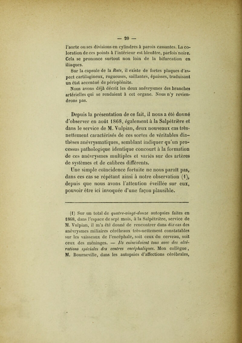 l’aorte ou ses divisions en cylindres à parois cassantes. La co- loration de ces points à l’intérieur est bleuâtre, parfois'noire. Cela se prononce surtout non loin de la bifurcation en iliaques. Sur la capsule de la Rate, il existe de fortes plaques d’as- pect cartilagineux, rugueuses, saillantes, épaisses, traduisant un état accentué de périsplénite. Nous avons déjà décrit les deux anévrysmes des branches artérielles qui se rendaient à cet organe. Nous n’y revien- drons pas. Depuis la présentation de ce fait, il nous a été donné d’observer en août 1868, également à la Salpétrière et dans le service de M. Vulpian, deux nouveaux cas très- nettement caractérisés de ces sortes de véritables dia- thèses anévrysmatiques, semblant indiquer qu’un pro- cessus pathologique identique concourt à la formation de ces anévrysmes multiples et variés sur des artères de systèmes et de calibres différents. Une simple coïncidence fortuite ne nous paraît pas, dans ces cas se répétant ainsi à notre observation (1), depuis que nous avons l’attention éveillée sur eux, pouvoir être ici invoquée d’une façon plausible. (t) Sur un total de quatre-vingt-douze autopsies faites en 1868, dans l’espace de sept mois, à la Salpétrière, service de M. Vulpian, il m’a été donné de rencontrer dans dfxcas des anévrysmes miliaires cérébraux très-nettement constatables sur les vaisseaux de l’encéphale, soit ceux du cerveau, soit ceux des méninges. — Ils coïncidaient tous avec des alté- rations spéciales des centres encéphaliques. Mon collègue, M. Bourneville, dans les autopsies d’affections cérébrales.