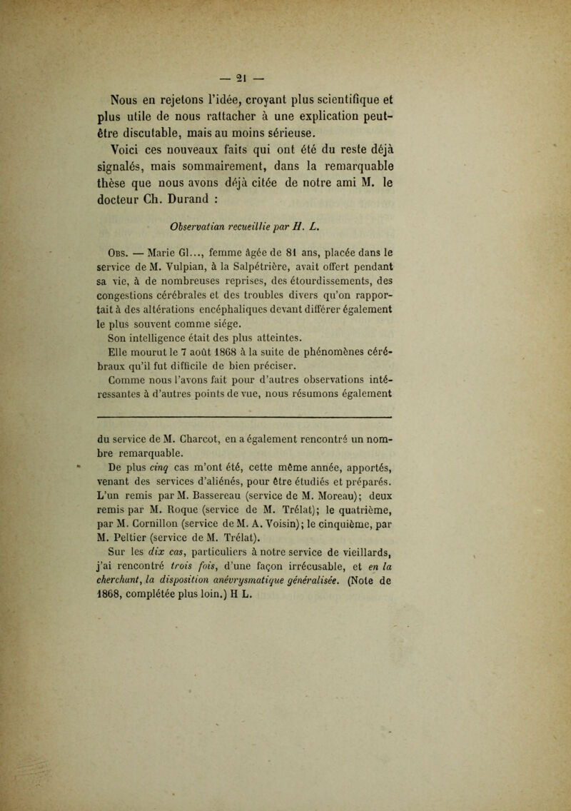 Nous en rejetons l’idée, croyant plus scientifique et plus utile de nous rattacher à une explication peut- être discutable, mais au moins sérieuse. Voici ces nouveaux faits qui ont été du reste déjà signalés, mais sommairement, dans la remarquable thèse que nous avons déjà citée de notre ami M. le docteur Ch. Durand : Observation recueillie par H. L. Obs. — Marie Gl..., femme âgée de 81 ans, placée dans le service de M. Vulpian, à la Salpétrière, avait offert pendant sa vie, à de nombreuses reprises, des étourdissements, des congestions cérébrales et des troubles divers qu’on rappor- tait à des altérations encéphaliques devant différer également le plus souvent comme siège. Son intelligence était des plus atteintes. Elle mourut le 7 août 1868 à la suite de phénomènes céré- braux qu’il fut difficile de bien préciser. Comme nous l’avons fait pour d’autres observations inté- ressantes à d’autres points de vue, nous résumons également du service de M. Charcot, en a également rencontré un nom- bre remarquable. De plus cinq cas m’ont été, cette même année, apportés, venant des services d’aliénés, pour être étudiés et préparés. L’un remis parM. Bassereau (service de M. Moreau); deux remis par M. Roque (service de M. Trélat); le quatrième, par M. Cornillon (service de M. A. Voisin); le cinquième, par M. Peltier (service de M. Trélat). Sur les dix cas, particuliers à notre service de vieillards, j’ai rencontré trois fois, d’une façon irrécusable, et en la cherchant, la disposition anévrysmatique généralisée. (Note de 1868, complétée plus loin.) H L.