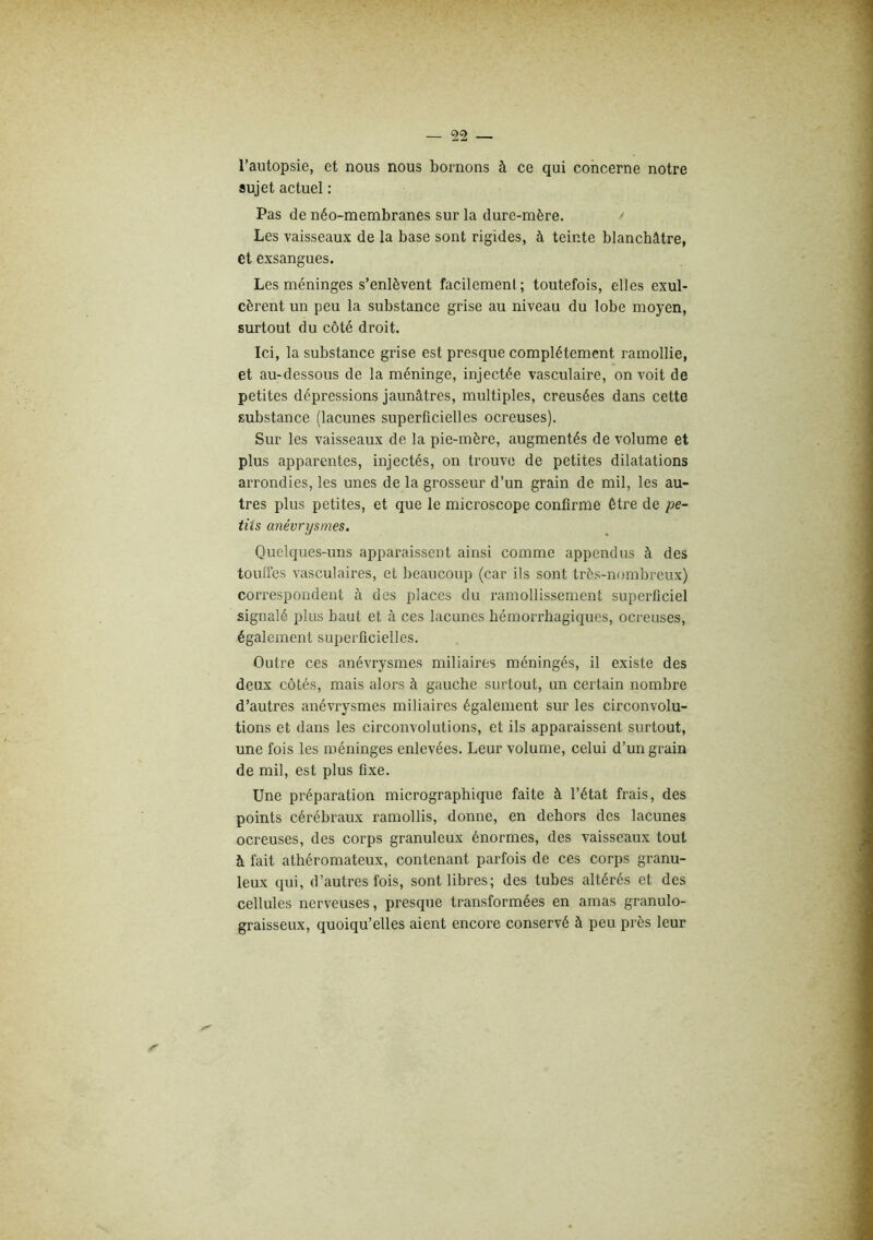 l’autopsie, et nous nous bornons à ce qui concerne notre sujet actuel : Pas de néo-membranes sur la dure-mère. Les vaisseaux de la base sont rigides, à teinte blanchâtre, et exsangues. Les méninges s’enlèvent facilement; toutefois, elles exul- cèrent un peu la substance grise au niveau du lobe moyen, surtout du côté droit. Ici, la substance grise est presque complètement ramollie, et au-dessous de la méninge, injectée vasculaire, on voit de petites dépressions jaunâtres, multiples, creusées dans cette substance (lacunes superficielles ocreuses). Sur les vaisseaux de la pie-mère, augmentés de volume et plus apparentes, injectés, on trouve de petites dilatations arrondies, les unes de la grosseur d’un grain de mil, les au- tres plus petites, et que le microscope confirme être de pe- tits anévrysmes. Quelques-uns apparaissent ainsi comme appendus à des toufies vasculaires, et beaucoup (car ils sont très-nombreux) correspondent à des places du ramollissement superficiel signalé plus haut et à ces lacunes hémorrhagiques, ocreuses, également superficielles. Outre ces anévrysmes miliaires méningés, il existe des deux côtés, mais alors à gauche surtout, un certain nombre d’autres anévrysmes miliaires également sur les circonvolu- tions et dans les circonvolutions, et ils apparaissent surtout, une fois les méninges enlevées. Leur volume, celui d’un grain de mil, est plus fixe. Une préparation micrographique faite à l’état frais, des points cérébraux ramollis, donne, en dehors des lacunes ocreuses, des corps granuleux énormes, des vaisseaux tout à fait athéromateux, contenant parfois de ces corps granu- leux qui, d’autres fois, sont libres; des tubes altérés et des cellules nerveuses, presque transformées en amas granulo- graisseux, quoiqu’elles aient encore conservé à peu près leur