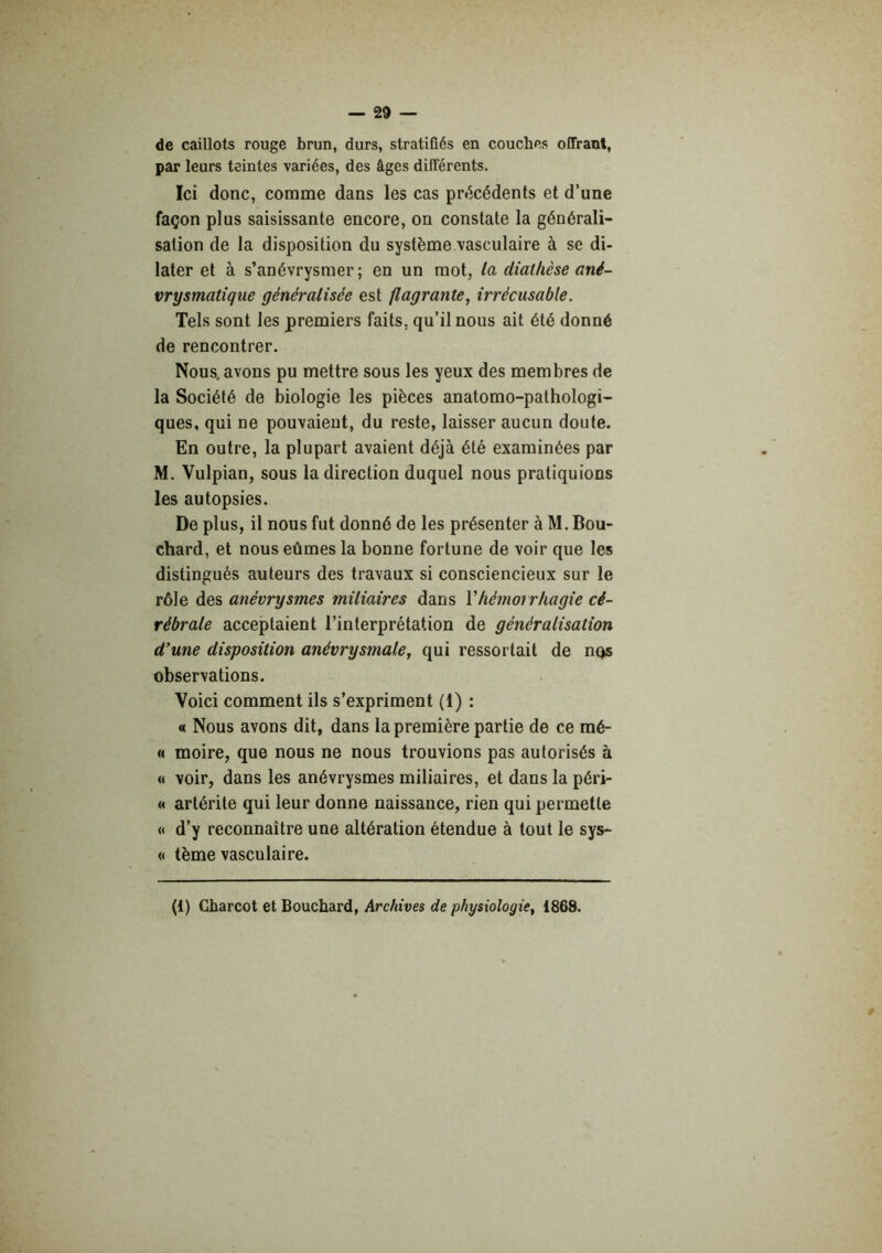 de caillots rouge brun, durs, stratifiés en couches offrant, par leurs teintes variées, des âges différents. Ici donc, comme dans les cas précédents et d’une façon plus saisissante encore, on constate la générali- sation de la disposition du système vasculaire à se di- later et à s’anévrysmer ; en un mot, la diathèse ané- vrysmatique généralisée est flagrante, irrécusable. Tels sont les premiers faits, qu’il nous ait été donné de rencontrer. Nous, avons pu mettre sous les yeux des membres de la Société de biologie les pièces anatomo-pathologi- ques, qui ne pouvaient, du reste, laisser aucun doute. En outre, la plupart avaient déjà été examinées par M. Vulpian, sous la direction duquel nous pratiquions les autopsies. De plus, il nous fut donné de les présenter à M. Bou- chard, et nous eûmes la bonne fortune de voir que les distingués auteurs des travaux si consciencieux sur le rôle des anévrysmes miliaires dans Vhémorrhagie cé- rébrale acceptaient l’interprétation de généralisation d’une disposition anévrysmale, qui ressortait de nqs observations. Voici comment ils s’expriment (1) : « Nous avons dit, dans la première partie de ce mé- « moire, que nous ne nous trouvions pas autorisés à « voir, dans les anévrysmes miliaires, et dans la péri- « artérite qui leur donne naissance, rien qui permette « d’y reconnaître une altération étendue à tout le sys- « tème vasculaire. (1) Charcot et Bouchard, Archives de physiologie, 1868.