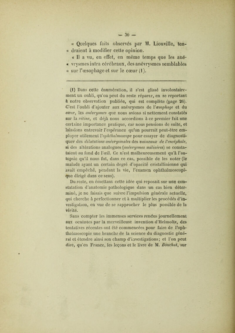 « Quelques faits observés par M. Liouville, ten- « draient à modifier cette opinion. « Il a vu, en effet, en même temps que les ané- « vrysmesintra cérébraux, des anévrysmes semblables « sur l’œsophage et sur le cœur (1). (1) Dans cette énumération, il s’est glissé involontaire- ment un oubli, qu’on peut du reste réparer, en se reportant à notre observation publiée, qui est complète (page 26). C’est l’oubli d’ajouter aux anévrysmes de Vœsophage et du cœur, les anévrysmes que nous avions si nettement constatés sur la rétine, et déjà nous accordions à ce premier fait une certiine importance pratique, car nous pensions de suite, et laissions entrevoir l’espérance qu’on pourrait peut-être em- ployer utilement Vophthalmoscope pour essayer de diagnosti- quer des dilatations anévrysmales des vaisseaux de l'encéphale, si des altérations analogues {anévrysmes miliaires) se consta- taient au fond de l’œil. Ce n’est malheureusement qu’à l’au- topsie qu’il nous fut, dans ce cas, possible de les noter (le malade ayant un certain degré d’opacité cristallinienne qui avait empêché, pendant la vie, l’examen ophthalmoscopi- que dirigé dans ce sens). Du reste, en émettant cette idée qui reposait sur une con- statation d’anatomie pathologique dans un cas bien déter- miné, je ne faisais que suivre l’impulsion générale actuelle, qui cherche à perfectionner et à multiplier les procédés d’in- vestigation, en vue de se rapprocher le plus possible de la vérité. Sans compter les immenses services rendus journellement aux oculistes par la merveilleuse invention d’Helmoltz, des tentatives récentes ont été commencées pour faire de l’oph- thalmoscopie une branche de la science du diagnostic géné- ral et étendre ainsi son champ d’investigations ; et l’on peut dire, qu’eu France, les leçons et le livre de M. Bôuchut, sur