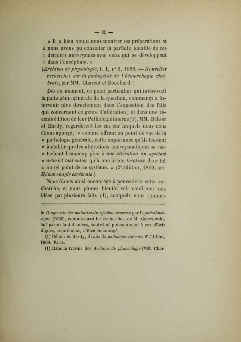 « Il a bien voulu nous montrer ses préparations et a nous avons pu constater la parfaite identité de ces « derniers anévrysmes avec ceux qui se développent « dans l’encéphale. » {Archives de physiologie^ t. I, n° 6, 1868. —Nouvelles recherches sur la palhogénie de lliémorrhagie céré- brale, par MM. Charcot et Bouchard. ) Dès ce moment, ce point particulier qui intéressait la pathogénie générale de la question, commença à in- tervenir plus directement dans l’exposition des faits qui concernent ce genre d’altération ; et dans une ré- cente édition de leurPalhologieinterne(l), MM. Béhier et Hardy, regardèrent les cas sur lesquels nous nous étions appuyé, « comme offrant au point de vue de la « pathologie générale, cette importance qu’ils tendent « à établir que les altérations anévrysmatiques se rat- ci tachent beaucoup plus à une altération du système « artériel tout entier qu’à une lésion localisée dan?, tel « ou tel point de ce système. » (2* édition, 1869, art. Hémorrhagie cérébrale.) Nous fûmes ainsi encouragé à poursuivre cette re- cherche, et nous pûmes bientôt voir confirmer nos idées par plusieurs faits (1), auxquels nous sommes le Diagnostic des maladies du système nerveux par Vophthalmos- copie (1866), comme aussi les recherches de M, Galezowski, ont parmi tant d’autres, contribué puissamment à ces efforts dignes, assurément, d’être encouragés. (1) Béhier et Hardy, Traité de pathologie interne. 2' édition, 1869. Paris. (1) Dans le travail des Archives de phyisiologie (MM. Char