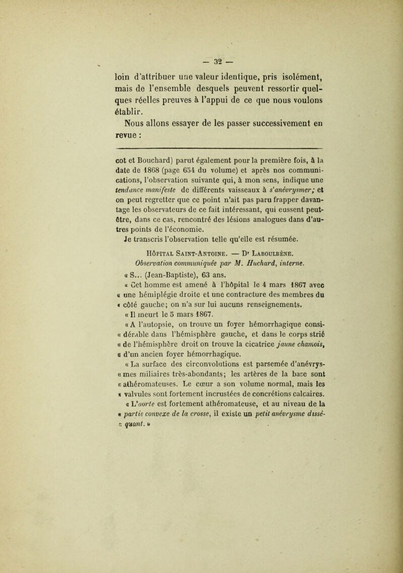 loin d'attribuer une valeur identique, pris isolément, mais de l’ensemble desquels peuvent ressortir quel- ques réelles preuves à l’appui de ce que nous voulons établir. Nous allons essayer de les passer successivement en revue : cot et Bouchard) parut également pour la première fois, à la date de 1868 (page 634 du volume) et après nos communi- cations, l’observation suivante qui, à mon sens, indique une tendance manifeste de différents vaisseaux à s’anévrysmer; et on peut regretter que ce point n’ait pas paru frapper davan- tage les observateurs de ce fait intéressant, qui eussent peut- être, dans ce cas, rencontré des lésions analogues dans d’au- tres points de l’économie. Je transcris l’observation telle qu’elle est résumée. Hôpital Saint-Antoine. — D' Laboulbène. Observation communiquée par M. Huchard, interne. O S... (Jean-Baptiste), 63 ans. « Cet homme est amené à l’hôpital le 4 mars 1867 avec a une hémiplégie droite et une contracture des membres du • côté gauche; on n’a sur lui aucuns renseignements. « Il meurt le 5 mars 1867. « A l’autopsie, on trouve un foyer hémorrhagique consi- <1 dérable dans l’hémisphère gauche, et dans le corps strié « de l’hémisphère droit on trouve la cicatrice jaune chamois, a d’un ancien foyer hémorrhagique. « La surface des circonvolutions est parsemée d’anévrys- (imes miliaires très-abondants; les artères de la base sont «1 athéromateuses. Le cœur a son volume normal, mais les * valvules sont fortement incrustées de concrétions calcaires, a h’aorte est fortement athéromateuse, et au niveau de la « partie convexe de la crosse, il existe un petit anévrysme dissé- r. quant, t>
