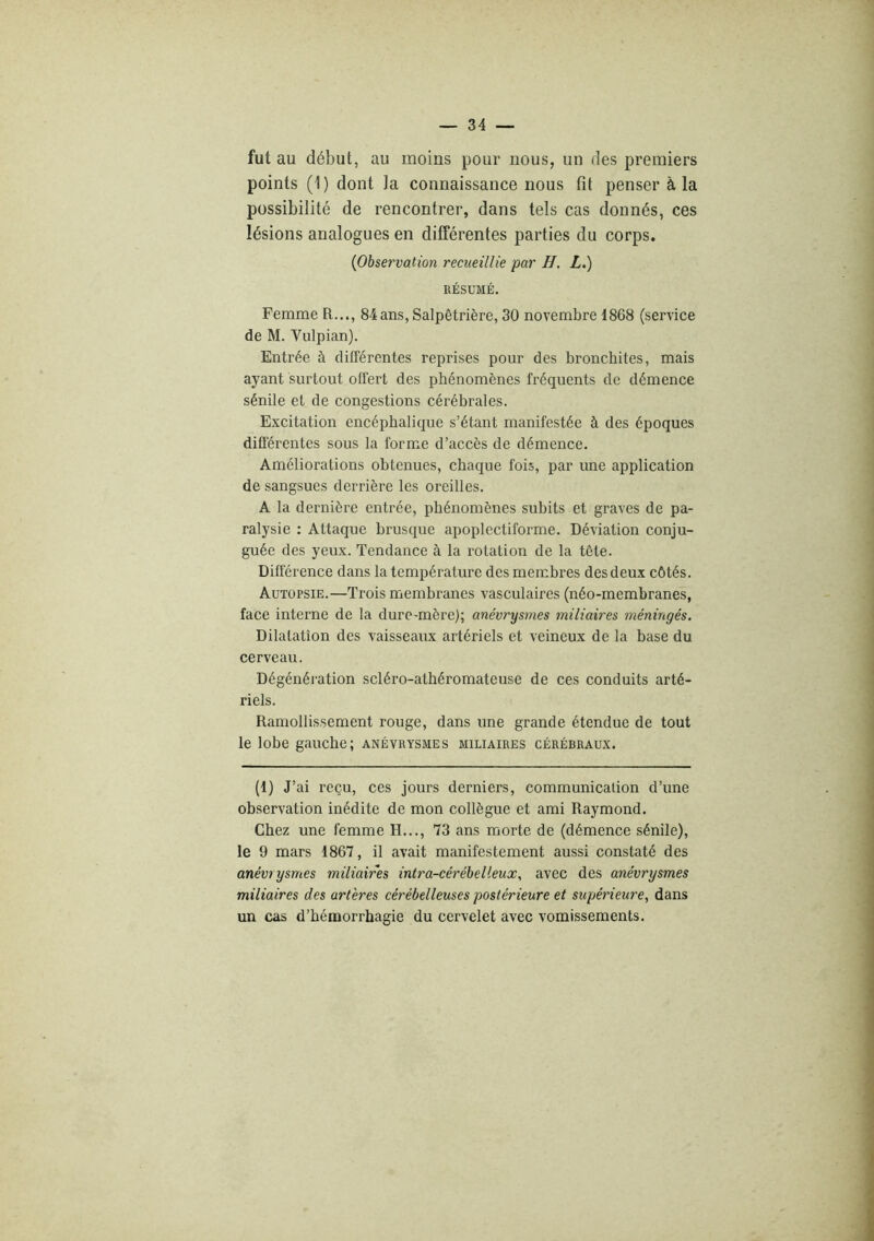 fut au début, au moins pour nous, un des premiers points (1) dont la connaissance nous fit penser à la possibilité de rencontrer, dans tels cas donnés, ces lésions analogues en différentes parties du corps. (Observation recueillie par H. L.) RÉSUMÉ. Femme R..., 84ans, Salpêtrière, 30 novembre 1868 (service de M. Vulpian). Entrée à différentes reprises pour des bronchites, mais ayant surtout offert des phénomènes fréquents de démence sénile et de congestions cérébrales. E.xcitation encéphalique s’étant manifestée à des époques différentes sous la forme d’accès de démence. Améliorations obtenues, chaque fois, par une application de sangsues derrière les oreilles. A la dernière entrée, phénomènes subits et graves de pa- ralysie ; Attaque brusque apoplectiforme. Déviation conju- guée des yeux. Tendance à la rotation de la tête. Différence dans la température des membres des deux côtés. Autopsie.—Trois membranes vasculaires (néo-membranes, face interne de la dure-mère); anévrysmes miliaires méningés. Dilatation des vaisseaux artériels et veineux de la base du cerveau. Dégénéi-ation scléro-athéromateuse de ces conduits arté- riels. Ramollissement rouge, dans une grande étendue de tout le lobe gauche; anévrysmes miliaires cérébraux. (1) J’ ai reçu, ces jours derniers, communication d’une observation inédite de mon collègue et ami Raymond. Chez une femme H..., 73 ans morte de (démence sénile), le 9 mars 1867, il avait manifestement aussi constaté des anévrysmes miliaires intra-cérébelieux, avec des anévrysmes miliaires des artères cérébelleuses postérieure et supérieure, dans un cas d’hémorrhagie du cervelet avec vomissements.