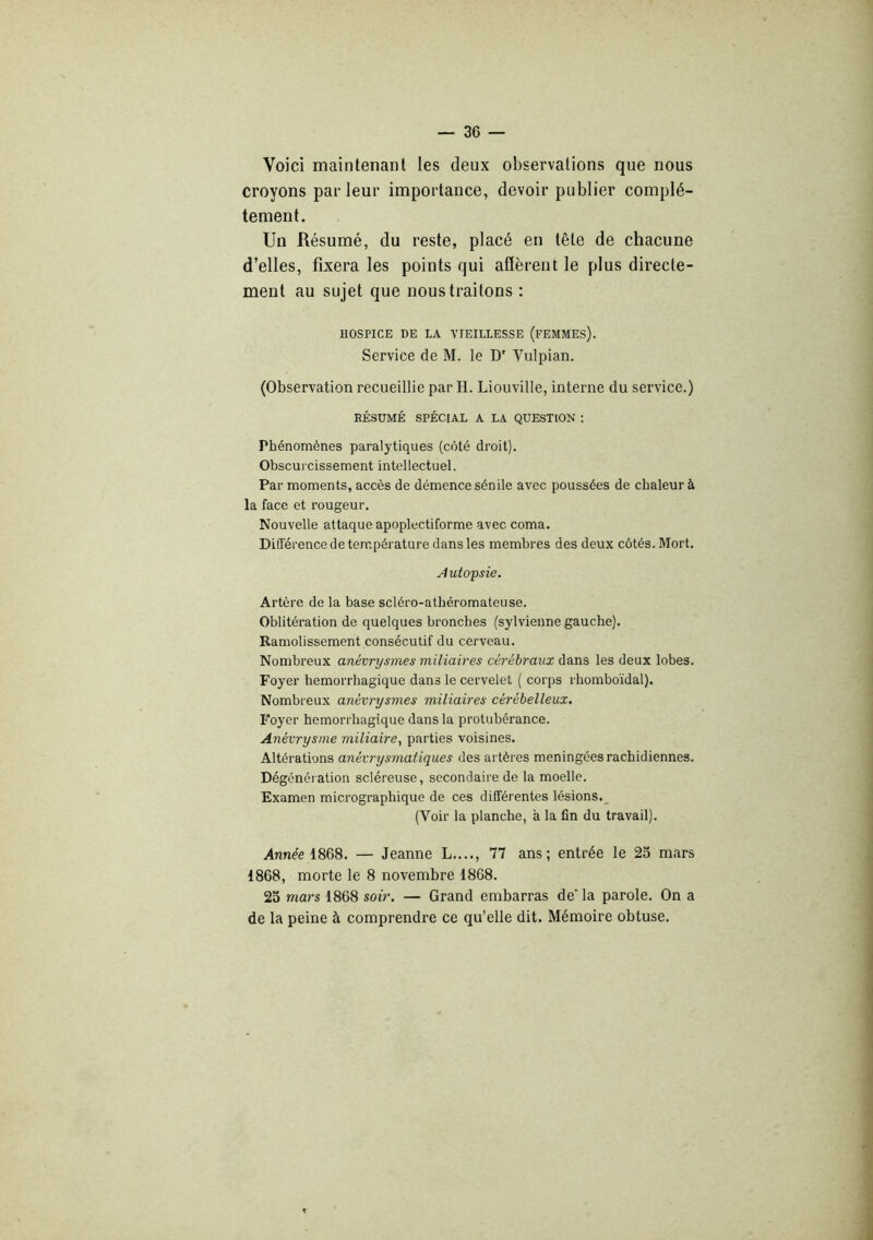 Voici maintenant les deux observations que nous croyons parleur importance, devoir publier complè- tement. Un Résumé, du reste, placé en tête de chacune d’elles, fixera les points qui afïèreut le plus directe- ment au sujet que nous traitons : HOSPICE DE LA VIEILLESSE (fEMMEs). Service de M. le D' Vulpian. (Observation recueillie par H. Liouville, interne du service.) RÉSUMÉ SPÉCIAL A LA QUESTION ; Phénomènes paralytiques (côté droit). Obscurcissement intellectuel. Par moments, accès de démence sénile avec poussées de chaleur à la face et rougeur. Nouvelle attaque apoplectiforme avec coma. Différence de température dans les membres des deux côtés. Mort. Autopsie. Artère de la base scléro-atbéromateuse. Oblitération de quelques bronches (sylvienne gauche). Ramolissement consécutif du cerveau. Nombreux anévrysmes miliaires cérébraux dans les deux lobes. Foyer hémorrhagique dans le cervelet ( corps rhomboïdal). Nombreux anévrysmes miliaires cérébelleux. Foyer hémorrhagique dans la protubérance. Anévrysme miliaire^ parties voisines. Altérations anévrysmaliques des al tères méningées rachidiennes. Dégénération scléreuse, secondaire de la moelle. Examen micrographique de ces différentes lésions.^ (Voir la planche, à la fin du travail). Annee 1868. — Jeanne L...., 77 ans; entrée le 25 mars 1868, morte le 8 novembre 1868. 23 mars 1868 soir. — Grand embarras de' la parole. On a de la peine à comprendre ce qu’elle dit. Mémoire obtuse.