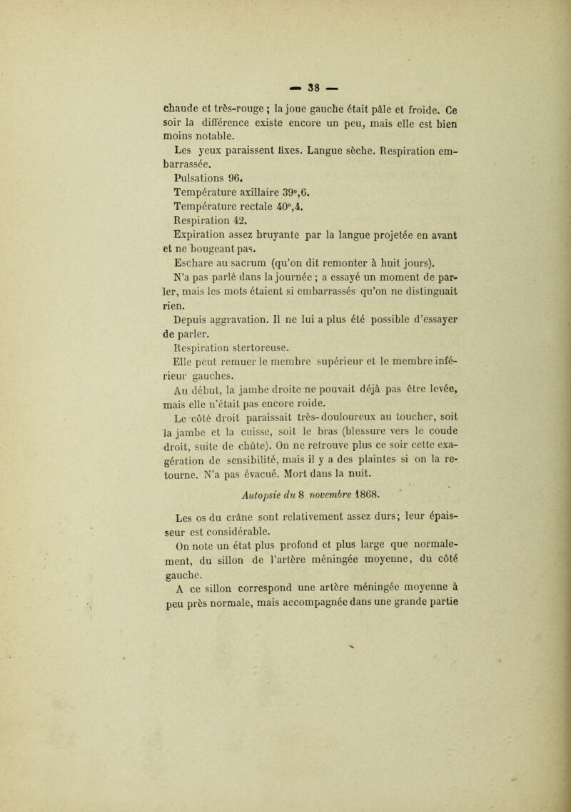 chaude et très-rouge ; la joue gauche était pâle et froide. Ce soir la différence existe encore un peu, mais elle est bien moins notable. Les yeux paraissent fixes. Langue sèche. Respiration em- barrassée. Pulsations 96. Température axillaire 39®,6. Température rectale 40°,4. Respiration 42. E.xpiration assez bruyante par la langue projetée en avant et ne bougeant pas. Eschare au sacrum (qu’on dit remonter à huit jours). N’a pas parlé dans la journée ; a essayé un moment de par- ler, mais les mots étaient si embarrassés qu’on ne distinguait rien. Depuis aggravation. Il ne lui a plus été possible d’essayer de parler. Respiration stertoreuse. Elle peut remuer le membre supérieur et le membre infé- rieur gauches. Au début, la jambe droite ne pouvait déjà pas être levée, mais elle n’était pas encore roide. Le'Côté droit paraissait très-douloureux au toucher, soit la jambe et la cuisse, soit le bras (blessure vers le coude droit, suite de chute). On ne retrouve plus ce soir cette exa- gération de sensibilité, mais il y a des plaintes si on la re- tourne. N’a pas évacué. Mort dans la nuit. Autopsie du 8 novembre 1868. Les os du crâne sont relativement assez durs; leur épais- seur est considérable. On note un état plus profond et plus large que normale- ment, du sillon de l’artère méningée moyenne, du côté gauche. A ce sillon correspond une artère méningée moyenne à peu près normale, mais accompagnée dans une grande partie