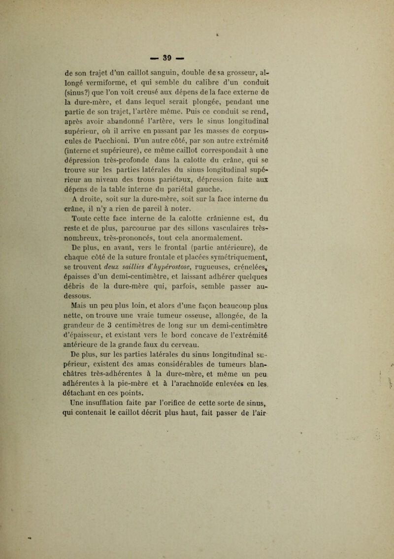 de son trajet d’un caillot sanguin, double de sa grosseur, al- longé vermiforme, et qui semble du calibre d’un conduit (sinus?) que l’on voit creusé aux dépens de la face externe de la dure-mère, et dans lequel serait plongée, pendant une partie de son trajet, l’artère môme. Puis ce conduit se rend, après avoir abandonné l’artère, vers le sinus longitudinal supérieur, ob il arrive en passant par les masses de corpus- cules de Paccbioni. D’un autre côté, par son autre extrémité (interne et supérieure), ce même caillot correspondait à une dépression très-profonde dans la calotte du crâne, qui se trouve sur les parties latérales du sinus longitudinal supé- rieur au niveau des trous pariétaux, dépression faite aux dépens de la table interne du pariétal gauche. A droite, soit sur la dure-mère, soit sur la face interne du crâne, il n’y a rien de pareil à noter. Toute cette face interne de la calotte crânienne est, du reste et de plus, parcourue par des sillons vasculaires très- nombreux, très-prononcés, tout cela anormalement. De plus, en avant, vers le frontal (partie antérieure), de chaque côté de la suture frontale et placées symétriquement, se trouvent deux saillies d’ht/pérostose, rugueuses, crénelées, épaisses d’un demi-centimètre, et laissant adhérer quelques débris de la dure-mère qui, parfois, semble passer au- dessous. Mais un peu plus loin, et alors d’une façon beaucoup plus nette, on trouve une vraie tumeur osseuse, allongée, de la grandeur de 3 centimètres de long sur un demi-centimètre d’épaisseur, et existant vers le bord concave de l’extrémité antérieui’e de la grande faux du cerveau. De plus, sur les parties latérales du sinus longitudinal su- périeur, existent des amas considérables de tumeurs blan- châtres très-adhérentes à la dure-mère, et même un peu adhérentes à la pie-mère et à l’arachnoïde enlevées en les, détachant en ces points. Une insufflation faite par l’orifice de cette sorte de sinus, qui contenait le caillot décrit plus haut, fait passer de l’air