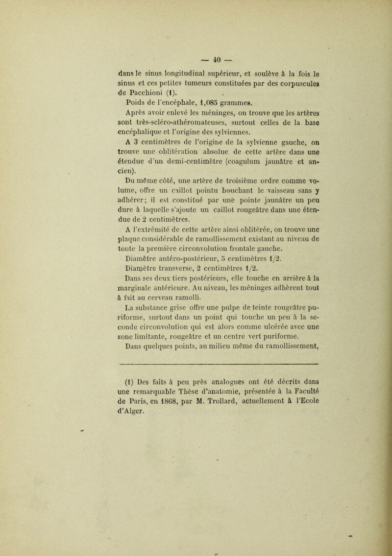 dans le sinus longitudinal supérieur, et soulève à la fois le sinus et ces petites tumeurs constituées par des corpuscules de Pacchioni (1). Poids de l’encéphale, 1,085 grammes. Après avoir enlevé les méninges, on trouve que les artères sont très-scléro-athéromateuses, surtout celles de la base encéphalique et l’origine des sylviennes. A 3 centimètres de l’origine de la sylvienne gauche, on trouve une oblitération absolue de cette artère dans une étendue d’un demi-centimètre (coagulum jaunâtre et an- cien). Du même côté, une artère de troisième ordre comme vo- lume, offre un caillot pointu bouchant le vaisseau sans y adhérer; il est constitué par unê pointe jaunâtre un peu dure à laquelle s’ajoute un caillot rougeâtre dans une éten- due de 2 centimètres. A l’extrémité de cette artère ainsi oblitérée, on trouve une plaque considérable de ramollissement existant au niveau de toute la première circonvolution frontale gauche. Diamètre antéro-postérieur, 5 centimètres 1/2. Diamètre transverse, 2 centimètres 1/2. Dans ses deux tiers postérieurs, elle touche en arrière à la marginale antérieure. Au niveau, les méninges adhèrent tout à fait au cerveau ramolli. La substance grise offre une pulpe de teinte rougeâtre pu- riforme, surtout dans un point qui touche un peu à la se- conde circonvolution qui est alors comme ulcérée avec une zone limitante, rougeâtre et un centre vert puriforme. Dans quelques points, au milieu même du ramollissement, (1) Des faits à peu près analogues ont été décrits dans une remarquable Thèse d’anatomie, présentée à la Faculté de Paris, en 18C8, par M. Trollard, actuellement à l’Ecole d’Alger.