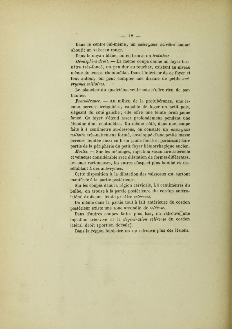 Dans le centre lui-même, un anévrysme noirâtre auquel aboutit un vaisseau rouge. Dans le noyau blanc, on en trouve un troisième. Hémisphère droit. — La môme coupe donne un foyer bru- nâtre très-foncé, un peu dur au toucher, existant au niveau même du corps rhomboïdal. Dans l’intérieur de ce foyer et tout autour, on peut compter une dizaine de petits ané- vrysmes miliaires. Le plancher du quatrième ventricule n’offre rien de par- ticulier. Protubérance. — Au milieu de la protubérance, une la- cune ocreuse irrégulière, capable de loger un petit pois, siégeant du côté gauche ; elle offre une teinte brun jaune foncé. Ce foyer s’étend assez profondément pendant une étendue d’un centimètre. Du même côté, dans une coupe faite à 1 centimètre au-dessous, on constate un anévrysme miliaire très-nettement formé, enveloppé d’une petite masse ocreuse teintée aussi en brun jaune foncé et paraissant faire partie de la périphérie du petit foyer hémorrhagique ancien. Moelle. — Sur les méninges, injection vasculaire artérielle et veineuse considérable avec dilatation de formes différentes, les unes variqueuses, les autres d’aspect plus bombé et res- semblant à des anévrymes. Cette disposition à la dilatation des vaisseaux est surtout manifeste à la partie postérieure. Sur les coupes dans la région cervicale, à 4 centimètres du bulbe, on trouve à la partie postérieure du cordon antéro- latéral droit une teinte grisâtre scléreuse. De même dans la partie tout à fait antérieure du cordon postérieur existe une zone arrondie de sclérose. Dans d’autres coupes faites plus bas, on retrouve~une injection très-vive et la dégénération scléreuse du cordon latéral droit (portion dorsale). Dans la région lombaire on ne retrouve plus ces lésions.
