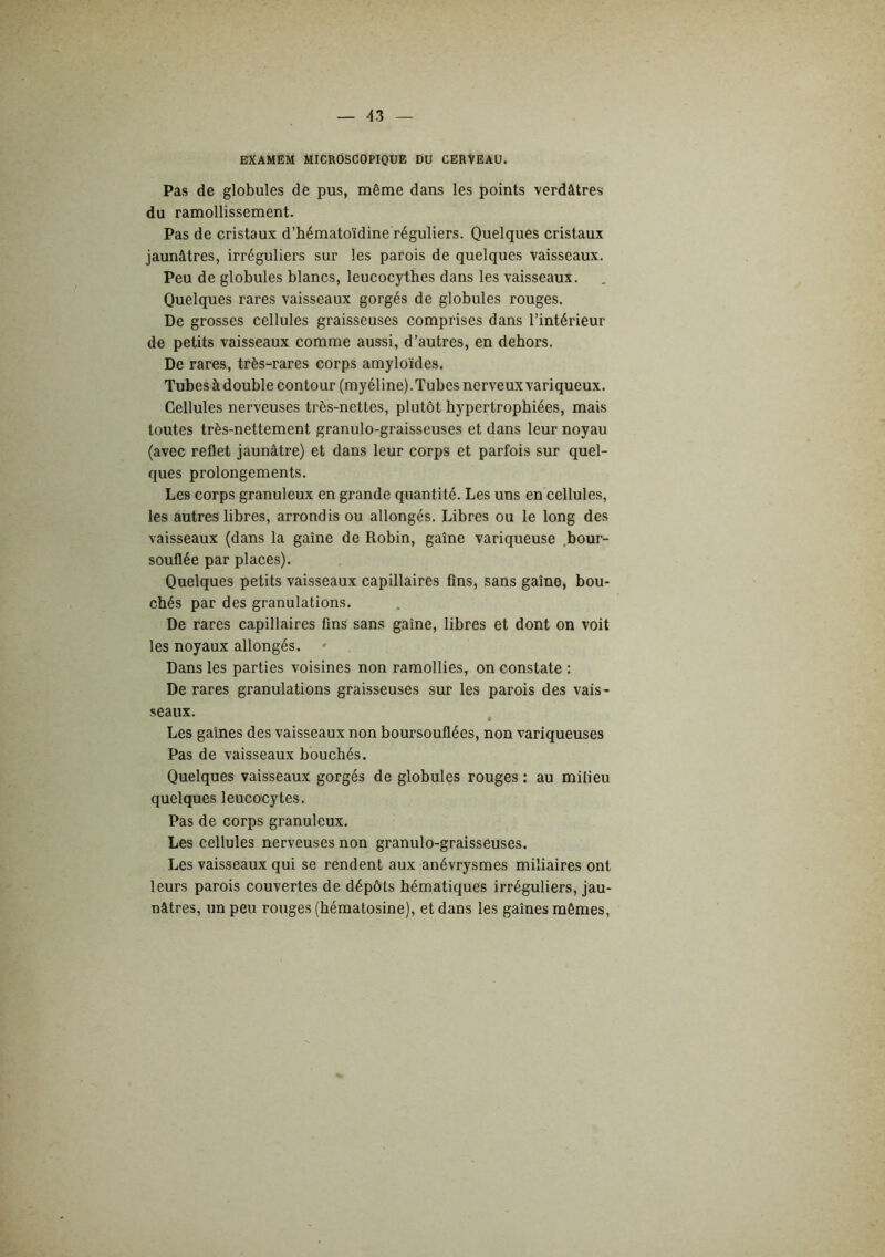 EXAMEM MICROSCOPIQUE DU CERVEAU. Pas de globules de pus, même dans les points verdâtres du ramollissement. Pas de cristaux d’hématoïdine réguliers. Quelques cristaux jaunâtres, irréguliers sur les parois de quelques vaisseaux. Peu de globules blancs, leucocythes dans les vaisseaux. Quelques rares vaisseaux gorgés de globules rouges. De grosses cellules graisseuses comprises dans l’intérieur de petits vaisseaux comme aussi, d’autres, en dehors. De rares, très-rares corps amyloïdes. Tubes à double contour (myéline).Tubes nerveux variqueux. Cellules nerveuses très-nettes, plutôt hypertrophiées, mais toutes très-nettement granulo-graisseuses et dans leur noyau (avec reflet jaunâtre) et dans leur corps et parfois sur quel- ques prolongements. Les corps granuleux en grande quantité. Les uns en cellules, les autres libres, arrondis ou allongés. Libres ou le long des vaisseaux (dans la gaine de Robin, gaine variqueuse .bour- souflée par places). Quelques petits vaisseaux capillaires fins, sans gaine, bou- chés par des granulations. De rares capillaires fins sans gaine, libres et dont on voit les noyaux allongés. Dans les parties voisines non ramollies, on constate : De rares granulations graisseuses sur les parois des vais- seaux. , Les gaines des vaisseaux non boursouflées, non variqueuses Pas de vaisseaux bouchés. Quelques vaisseaux gorgés de globules rouges : au milieu quelques leucocytes. Pas de corps granuleux. Les cellules nerveuses non granulo-graisseuses. Les vaisseaux qui se rendent aux anévrysmes miliaires ont leurs parois couvertes de dépôts hématiques irréguliers, jau- nâtres, un peu rouges (hématosine), et dans les gaines mêmes.