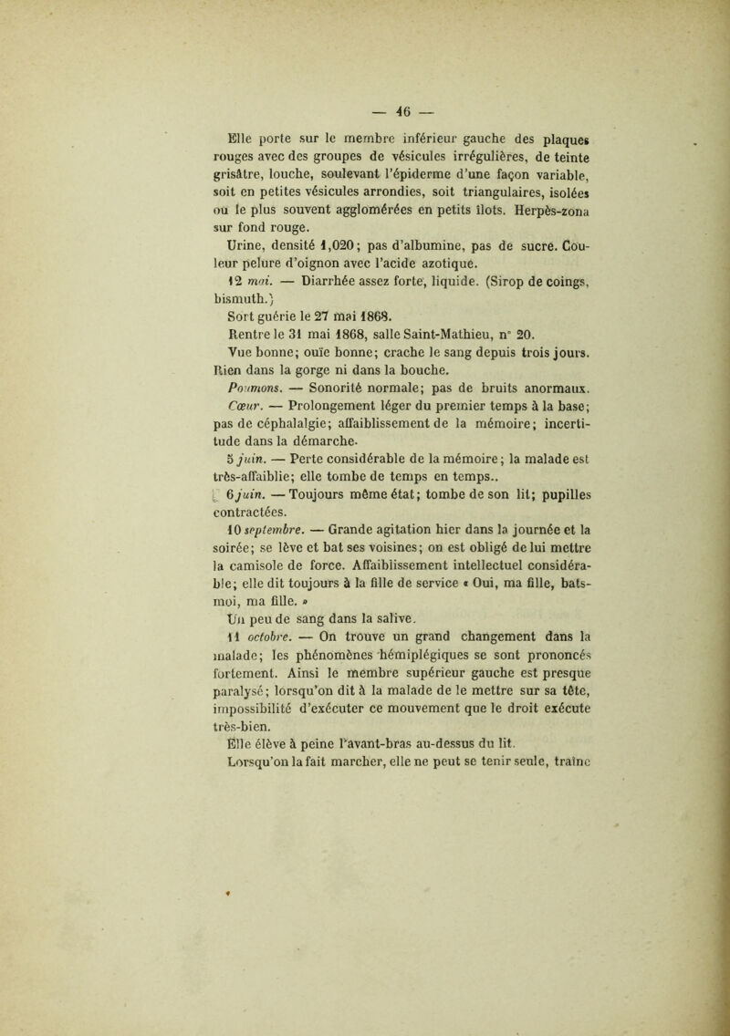 Elle porte sur le membre inférieur gauche des plaques rouges avec des groupes de vésicules irrégulières, de teinte grisâtre, louche, soulevant l’épiderme d’une façon variable, soit en petites vésicules arrondies, soit triangulaires, isolées ou le plus souvent agglomérées en petits îlots. Herpès-zona sur fond rouge. Urine, densité 1,020; pas d’albumine, pas de sucre. Cou- leur pelure d’oignon avec l’acide azotique. 42 moi. — Diarrhée assez forte, liquide. (Sirop de coings, bismuth.) Sort guérie le 27 mai 1868. Rentre le 31 mai 1868, salle Saint-Mathieu, n° 20. Vue bonne; ouïe bonne; crache le sang depuis trois jours. Rien dans la gorge ni dans la bouche. Poumons. — Sonorité normale; pas de bruits anormaux. Cœur. — Prolongement léger du premier temps à la base; pas de céphalalgie; affaiblissement de la mémoire; incerti- tude dans la démarche- 5 juin. — Perte considérable de la mémoire ; la malade est très-affaiblie; elle tombe de temps en temps.. 6 juin. —Toujours môme état; tombe de son lit; pupilles contractées. 10 septembre. — Grande agitation hier dans la journée et la soirée; se lève et bat ses voisines; on est obligé de lui mettre la camisole de force. Affaiblissement intellectuel considéra- ble; elle dit toujours à la fille de service « Oui, ma fille, bats- moi, ma fille. » Un peu de sang dans la salive. H octobre. — On trouve un grand changement dans la malade; les phénomènes'hémiplégiques se sont prononcés fortement. Ainsi le membre supérieur gauche est presque paralysé; lorsqu’on dit à la malade de le mettre sur sa tête, impossibilité d’exécuter ce mouvement que le droit exécute très-bien. Elle élève à peine Tavant-bras au-dessus du lit. Lorsqu’on la fait marcher, elle ne peut se tenir seule, traîne «
