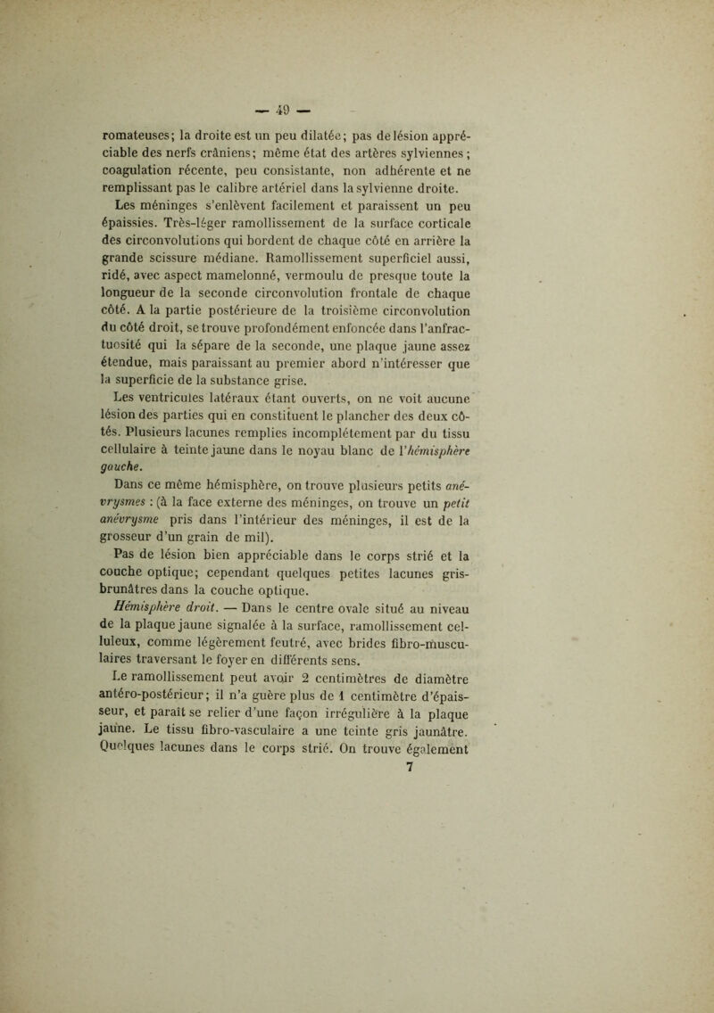 romateuses; la droite est un peu dilatée; pas de lésion appré- ciable des nerfs crâniens; même état des artères sylviennes ; coagulation récente, peu consistante, non adhérente et ne remplissant pas le calibre artériel dans lasylvienne droite. Les méninges s’enlèvent facilement et paraissent un peu épaissies. Très-léger ramollissement de la surface corticale des circonvolutions qui bordent de chaque côté en arrière la grande scissure médiane. Ramollissement superficiel aussi, ridé, avec aspect mamelonné, vermoulu de presque toute la longueur de la seconde circonvolution frontale de chaque côté. A la partie postérieure de la troisième circonvolution du côté droit, se trouve profondément enfoncée dans l’anfrac- tuosité qui la sépare de la seconde, une plaque jaune assez étendue, mais paraissant au premier abord n’intéresser que la superficie de la substance grise. Les ventricules latéraux étant ouverts, on ne voit aucune lésion des parties qui en constituent le plancher des deux cô- tés. Plusieurs lacunes remplies incomplètement par du tissu cellulaire à teinte jaune dans le noyau blanc de Vhémisphère gauche. Dans ce même hémisphère, on trouve plusieurs petits ané- vrysmes ; (à la face externe des méninges, on trouve un petit anévrysme pris dans l’intérieur des méninges, il est de la grosseur d’un grain de mil). Pas de lésion bien appréciable dans le corps strié et la couche optique; cependant quelques petites lacunes gris- brunâtres dans la couche optique. Hémisphère droit. — Dans le centre ovale situé au niveau de la plaque jaune signalée à la surface, ramollissement cel- luleux, comme légèrement feutré, avec brides fibro-ihuscu- laires traversant le foyer en difiérents sens. Le ramollissement peut avcûr 2 centimètres de diamètre antéro-postérieur; il n’a guère plus de 1 centimètre d’épais- seur, et paraît se relier d’une façon irrégulière à la plaque jaune. Le tissu fibro-vasculaire a une teinte gris jaunâtre. Quelques lacunes dans le corps strié. On trouve également