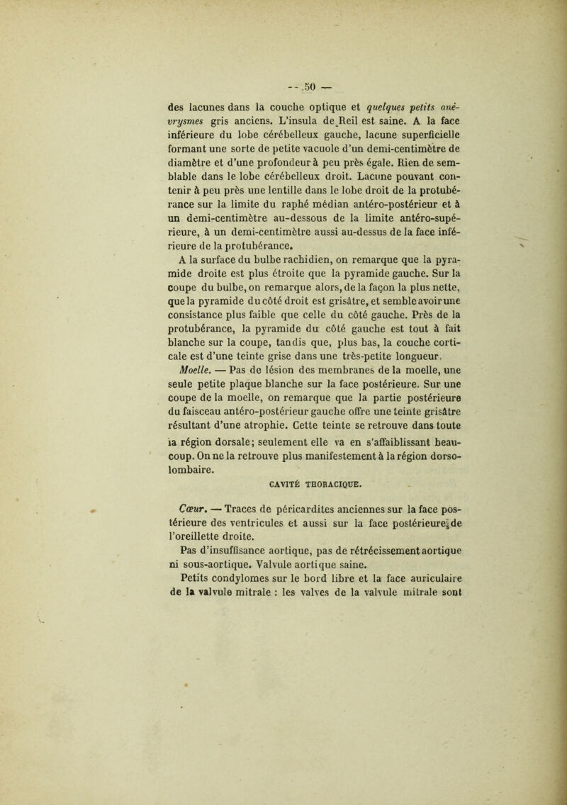 des lacunes dans la couche optique et quelques petits ané- vrysmes gris anciens. L’insula de Reil est saine. A la face inférieure du lobe cérébelleux gauche, lacune superficielle formant une sorte de petite vacuole d’un demi-centimètre de diamètre et d’une profondeur à peu près égale. Rien de sem- blable dans le lobe cérébelleux droit. Lacune pouvant con- tenir à peu près une lentille dans le lobe droit de la protubé- rance sur la limite du rapbé médian antéro-postérieur et à un demi-centimètre au-dessous de la limite antéro-supé- rieure, à un demi-centimètre aussi au-dessus de la face infé- rieure de la protubérance. A la surface du bulbe rachidien, on remarque que la pyra- mide droite est plus étroite que la pyramide gauche. Sur la coupe du bulbe, on remarque alors, de la façon la plus nette, que la pyramide du côté droit est grisâtre, et semble avoir une consistance plus faible que celle du côté gauche. Près de la protubérance, la pyramide du côté gauche est tout à fait blanche sur la coupe, tandis que, plus bas, la couche corti- cale est d’une teinte grise dans une très-petite longueur. Moelle. — Pas de lésion des membranes de la moelle, une seule petite plaque blanche sur la face postérieure. Sur une coupe de la moelle, on remarque que la partie postérieure du faisceau antéro-postérieur gauche offre une teinte grisâtre résultant d’une atrophie. Cette teinte se retrouve dans toute ia région dorsale; seulement elle va en s’affaiblissant beau- coup. On ne la retrouve plus manifestement à la région dorso- lombaire. CAVITÉ THORACIQUE. Cœur. — Traces de péricardites anciennes sur la face pos- térieure des ventricules et aussi sur la face postérieure^de l’oreillette droite. Pas d’insuffisance aortique, pas de rétrécissement aortique ni sous-aortique. Valvule aortique saine. Petits condylomes sur le bord libre et la face auriculaire de 1% valvule mitrale : les valves de la valvule mitrale sont